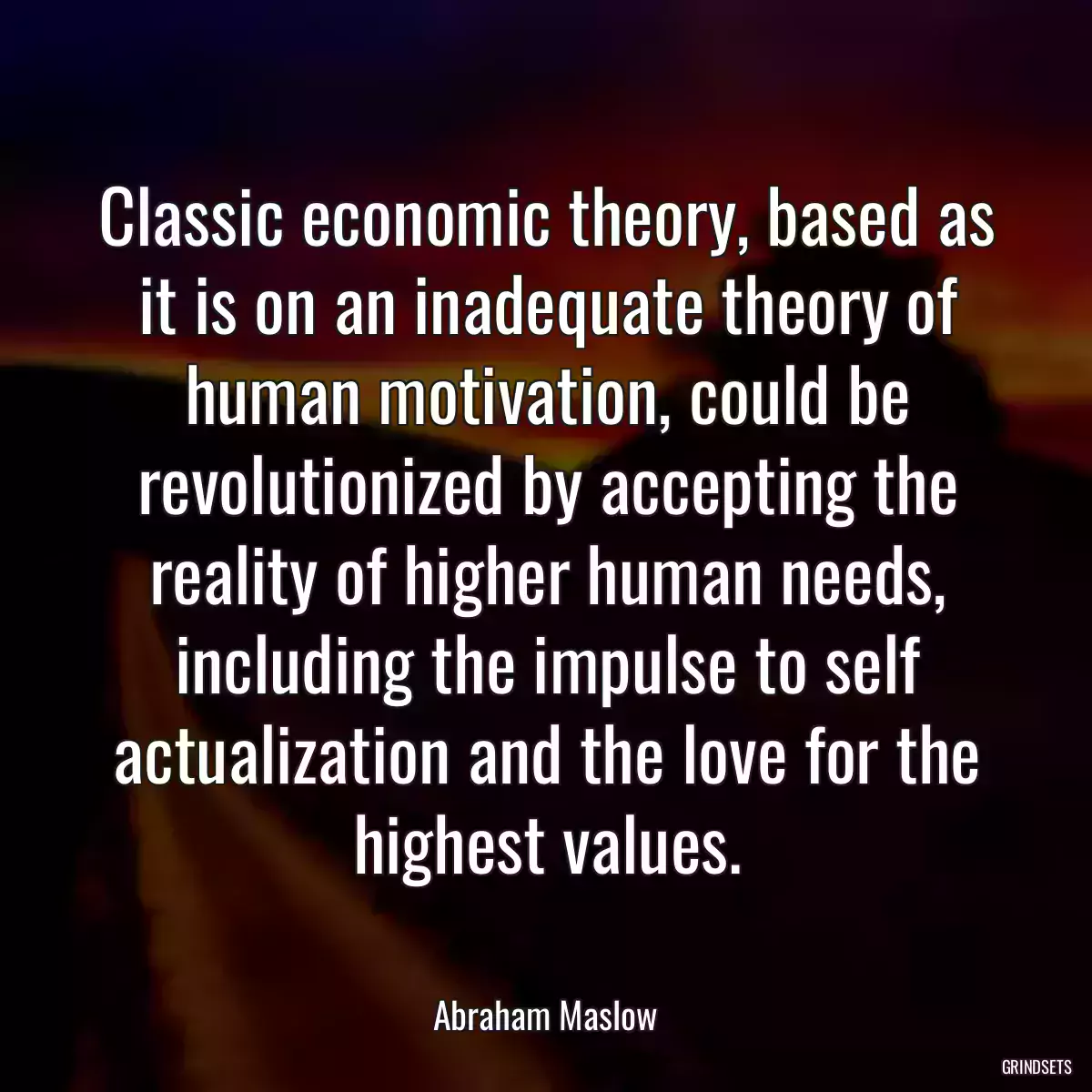 Classic economic theory, based as it is on an inadequate theory of human motivation, could be revolutionized by accepting the reality of higher human needs, including the impulse to self actualization and the love for the highest values.