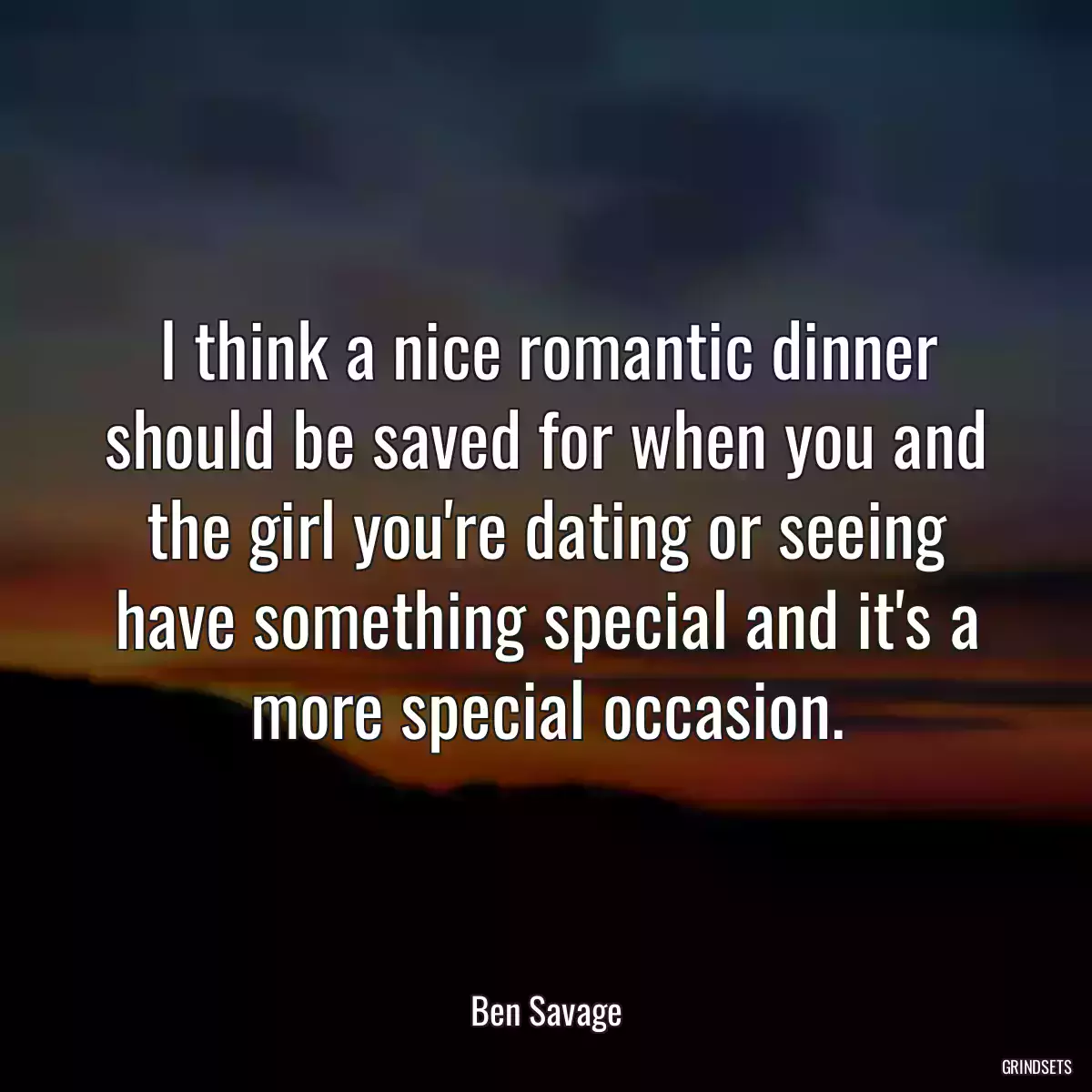 I think a nice romantic dinner should be saved for when you and the girl you\'re dating or seeing have something special and it\'s a more special occasion.