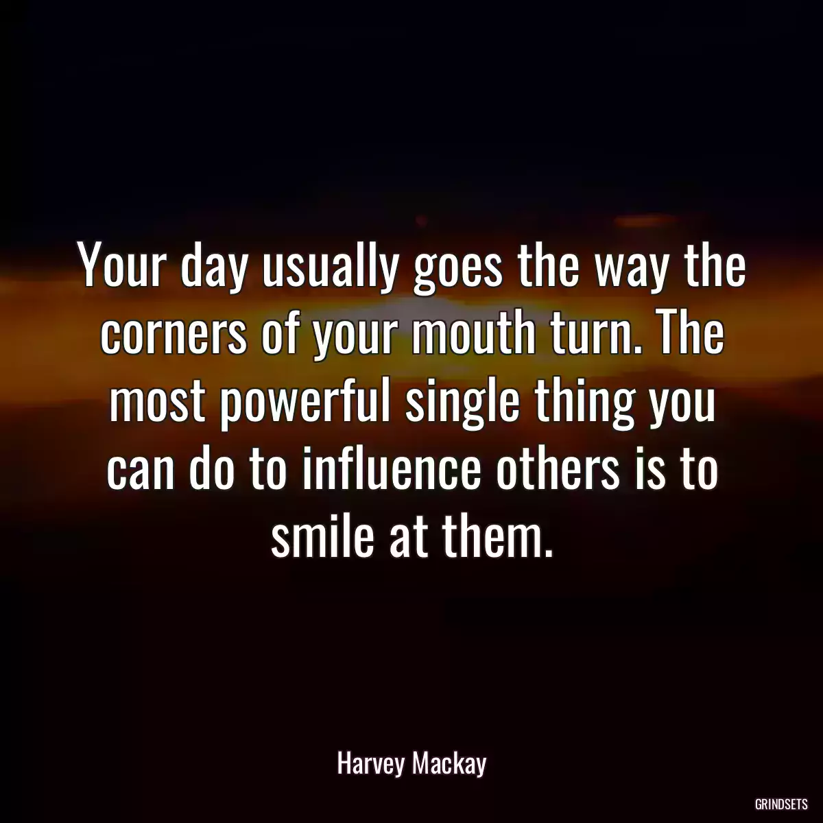 Your day usually goes the way the corners of your mouth turn. The most powerful single thing you can do to influence others is to smile at them.