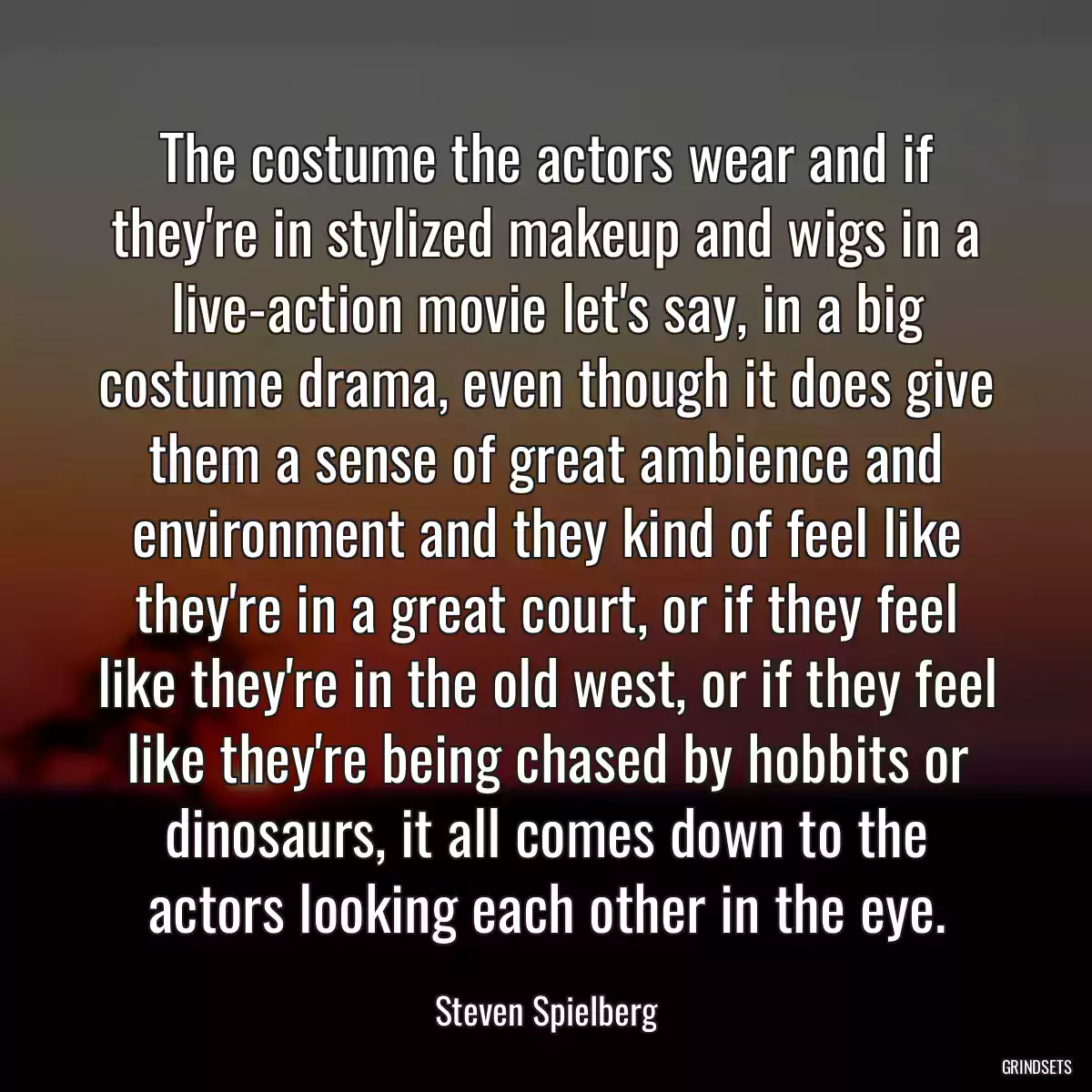 The costume the actors wear and if they\'re in stylized makeup and wigs in a live-action movie let\'s say, in a big costume drama, even though it does give them a sense of great ambience and environment and they kind of feel like they\'re in a great court, or if they feel like they\'re in the old west, or if they feel like they\'re being chased by hobbits or dinosaurs, it all comes down to the actors looking each other in the eye.