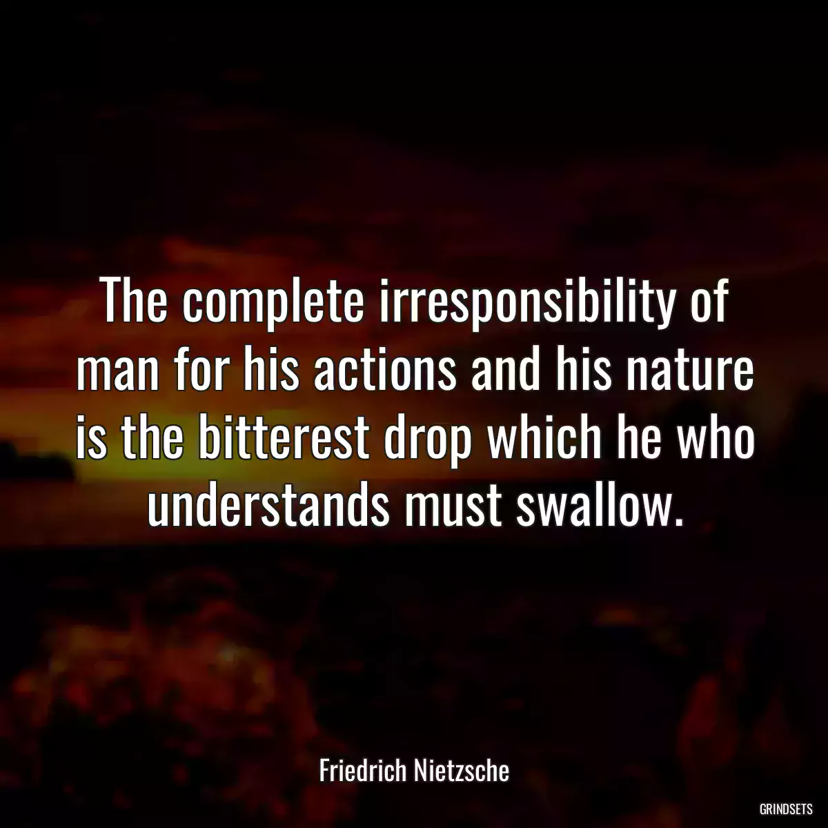 The complete irresponsibility of man for his actions and his nature is the bitterest drop which he who understands must swallow.