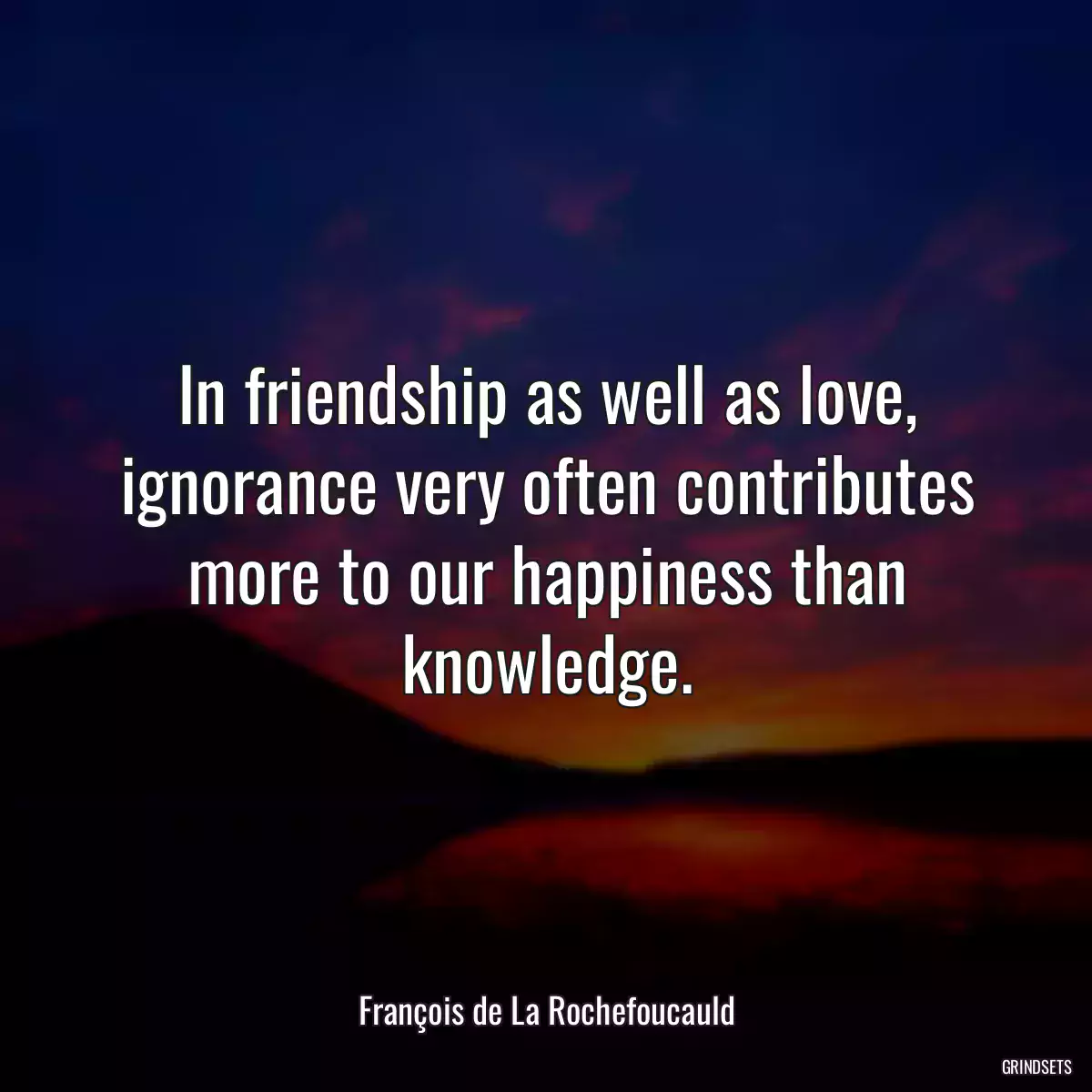 In friendship as well as love, ignorance very often contributes more to our happiness than knowledge.
