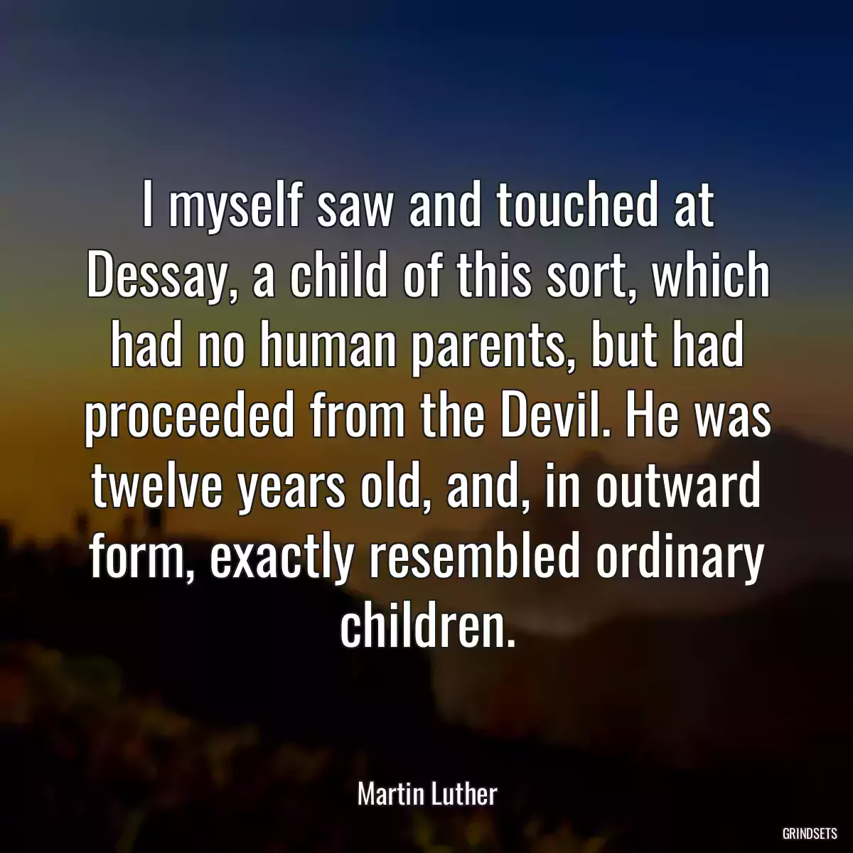 I myself saw and touched at Dessay, a child of this sort, which had no human parents, but had proceeded from the Devil. He was twelve years old, and, in outward form, exactly resembled ordinary children.