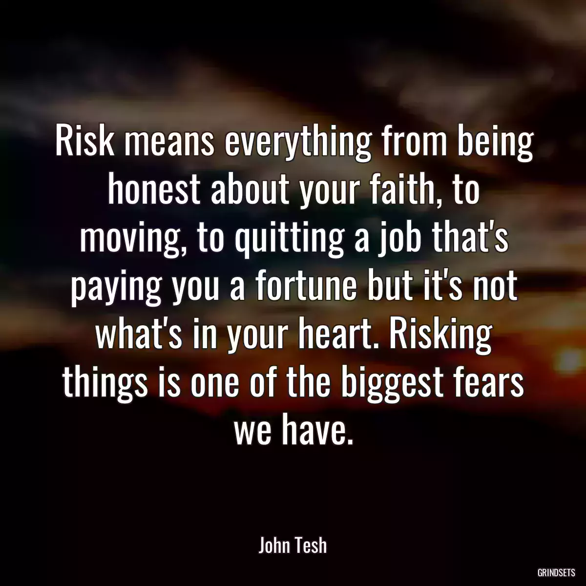 Risk means everything from being honest about your faith, to moving, to quitting a job that\'s paying you a fortune but it\'s not what\'s in your heart. Risking things is one of the biggest fears we have.