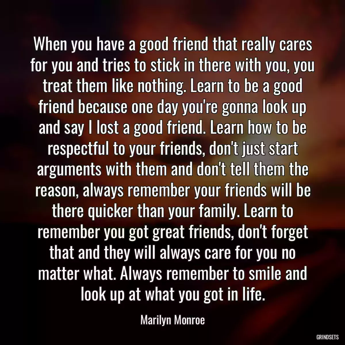 When you have a good friend that really cares for you and tries to stick in there with you, you treat them like nothing. Learn to be a good friend because one day you\'re gonna look up and say I lost a good friend. Learn how to be respectful to your friends, don\'t just start arguments with them and don\'t tell them the reason, always remember your friends will be there quicker than your family. Learn to remember you got great friends, don\'t forget that and they will always care for you no matter what. Always remember to smile and look up at what you got in life.