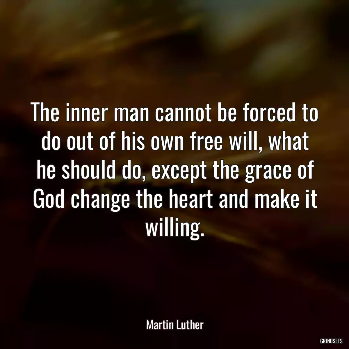 The inner man cannot be forced to do out of his own free will, what he should do, except the grace of God change the heart and make it willing.