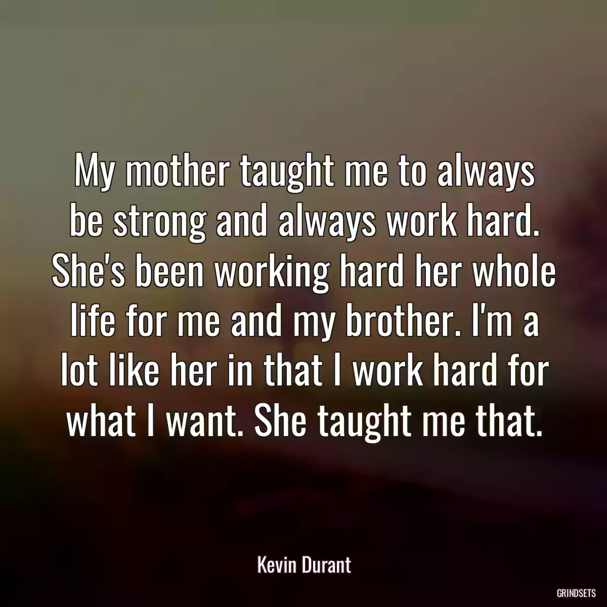 My mother taught me to always be strong and always work hard. She\'s been working hard her whole life for me and my brother. I\'m a lot like her in that I work hard for what I want. She taught me that.