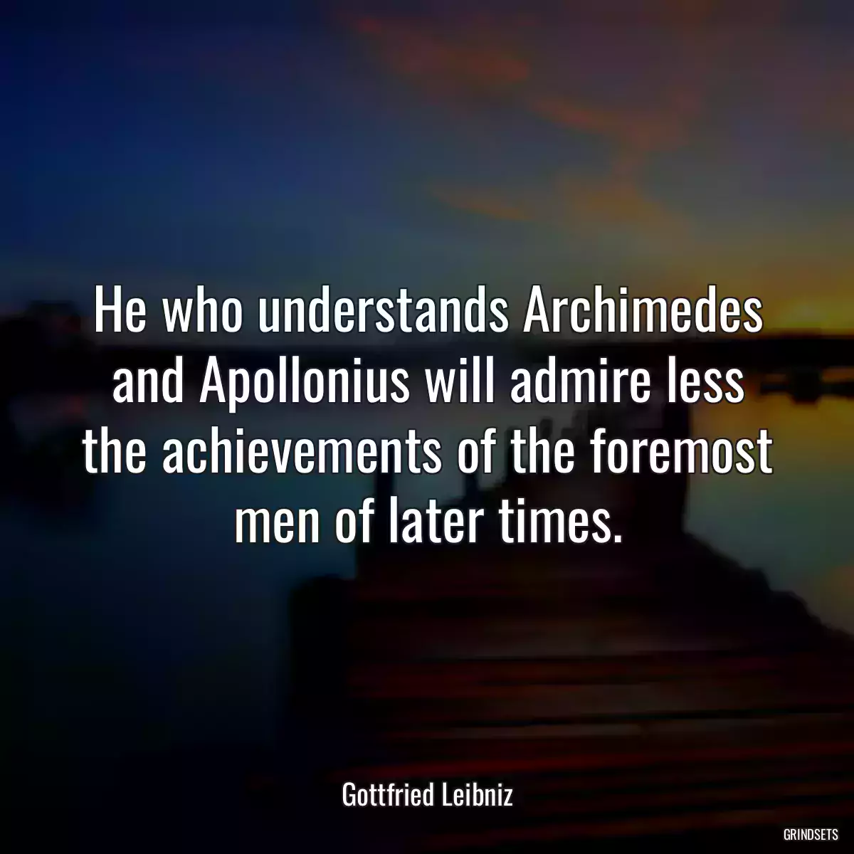 He who understands Archimedes and Apollonius will admire less the achievements of the foremost men of later times.