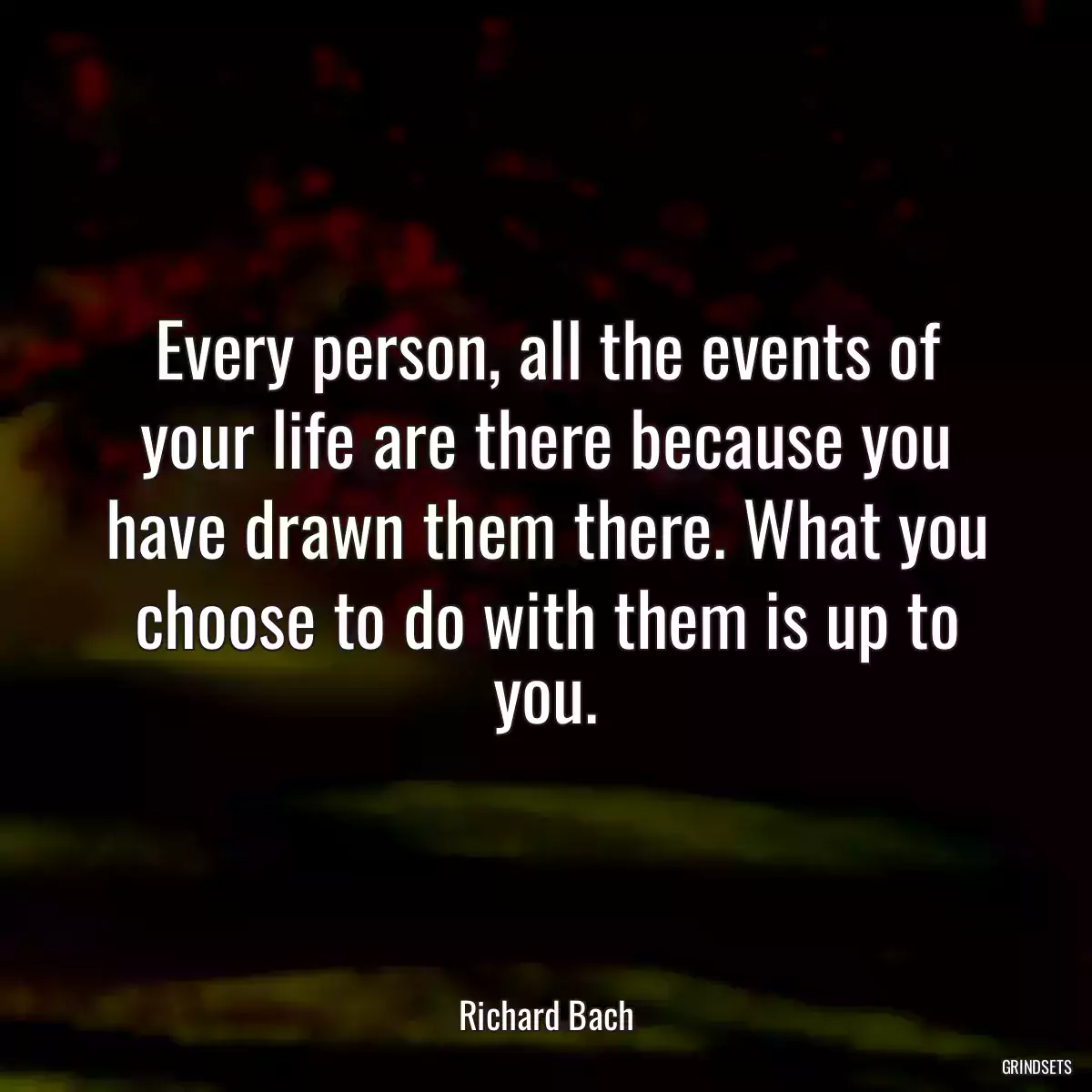 Every person, all the events of your life are there because you have drawn them there. What you choose to do with them is up to you.