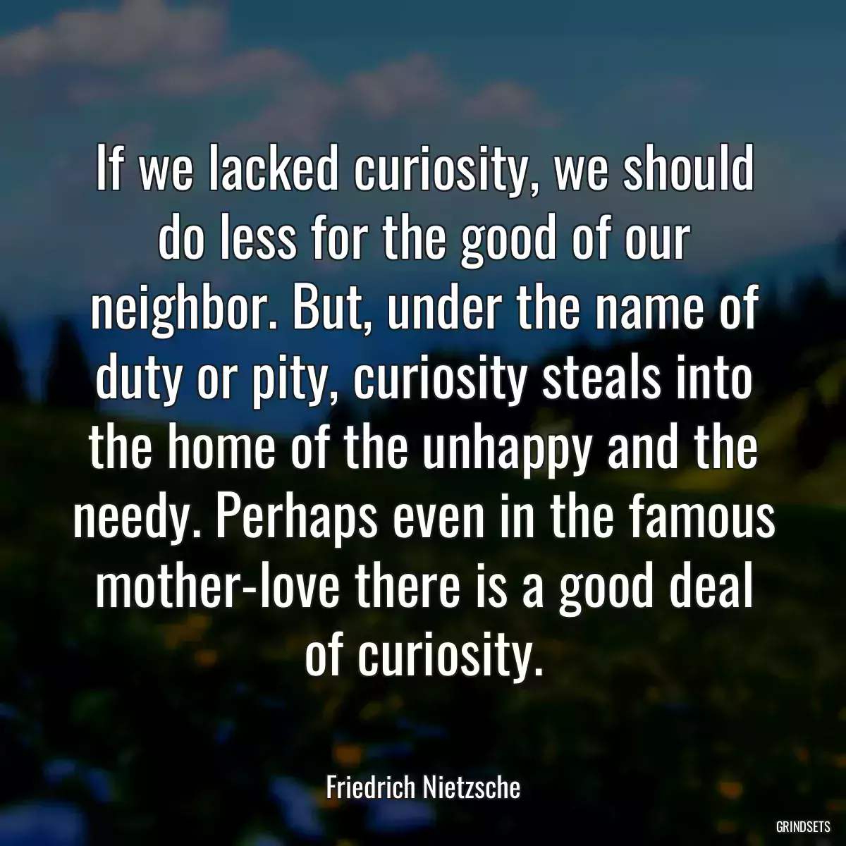 If we lacked curiosity, we should do less for the good of our neighbor. But, under the name of duty or pity, curiosity steals into the home of the unhappy and the needy. Perhaps even in the famous mother-love there is a good deal of curiosity.