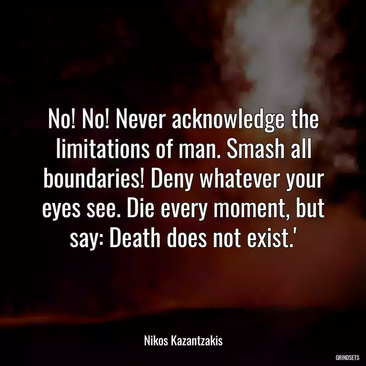 No! No! Never acknowledge the limitations of man. Smash all boundaries! Deny whatever your eyes see. Die every moment, but say: Death does not exist.\'