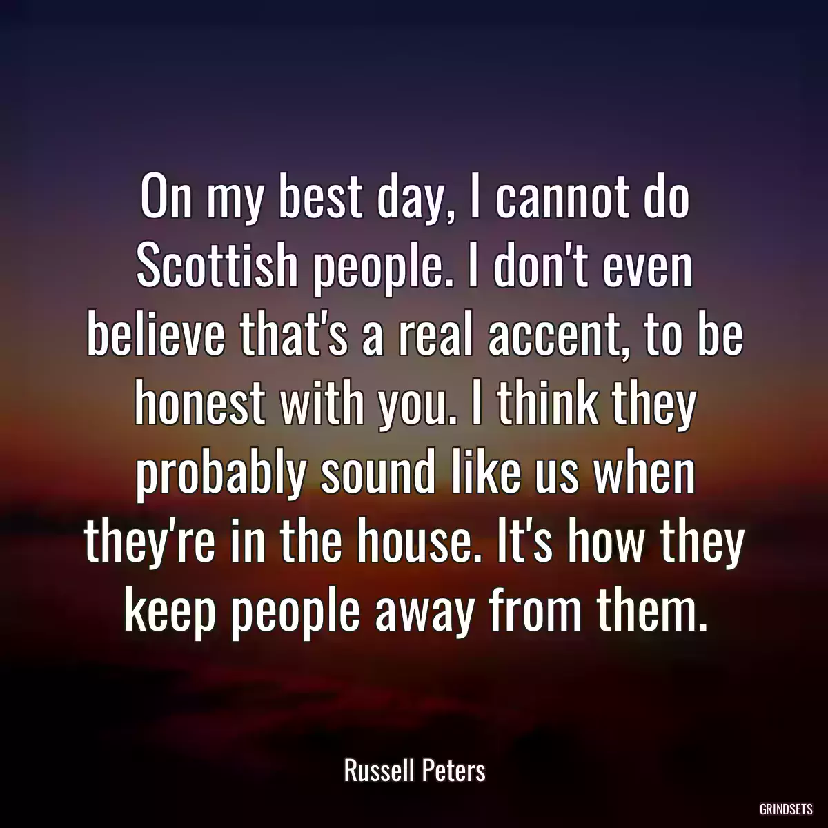 On my best day, I cannot do Scottish people. I don\'t even believe that\'s a real accent, to be honest with you. I think they probably sound like us when they\'re in the house. It\'s how they keep people away from them.