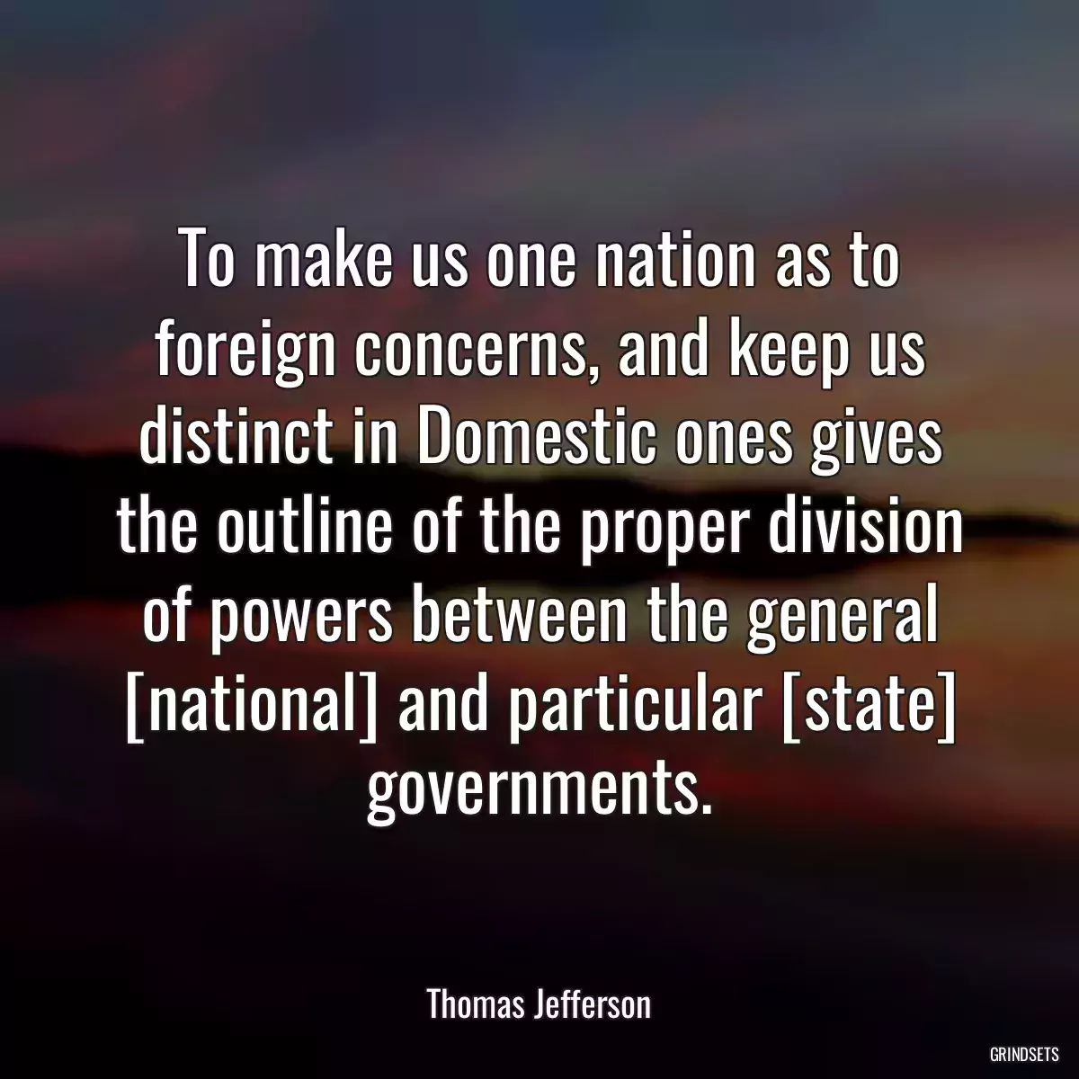To make us one nation as to foreign concerns, and keep us distinct in Domestic ones gives the outline of the proper division of powers between the general [national] and particular [state] governments.