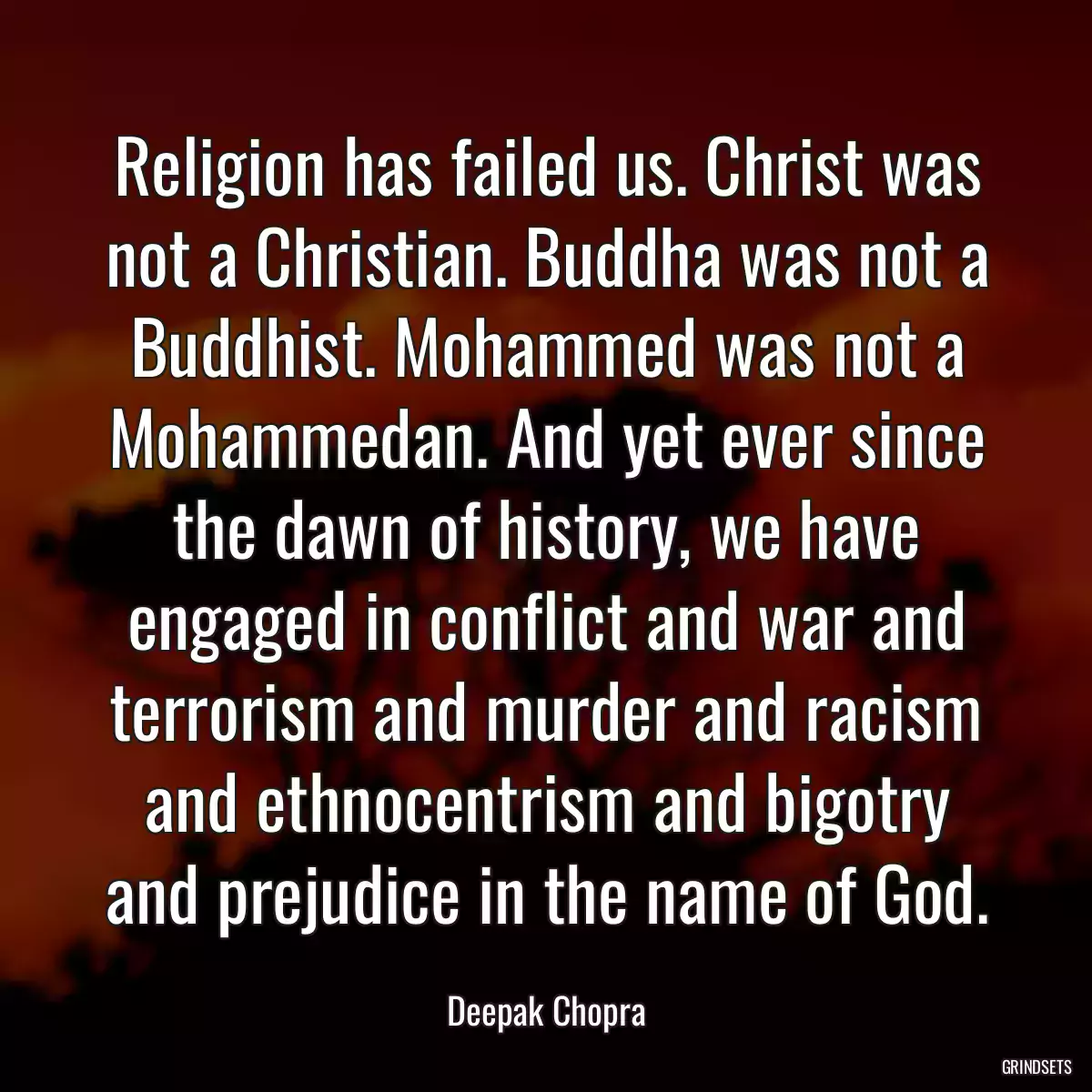 Religion has failed us. Christ was not a Christian. Buddha was not a Buddhist. Mohammed was not a Mohammedan. And yet ever since the dawn of history, we have engaged in conflict and war and terrorism and murder and racism and ethnocentrism and bigotry and prejudice in the name of God.