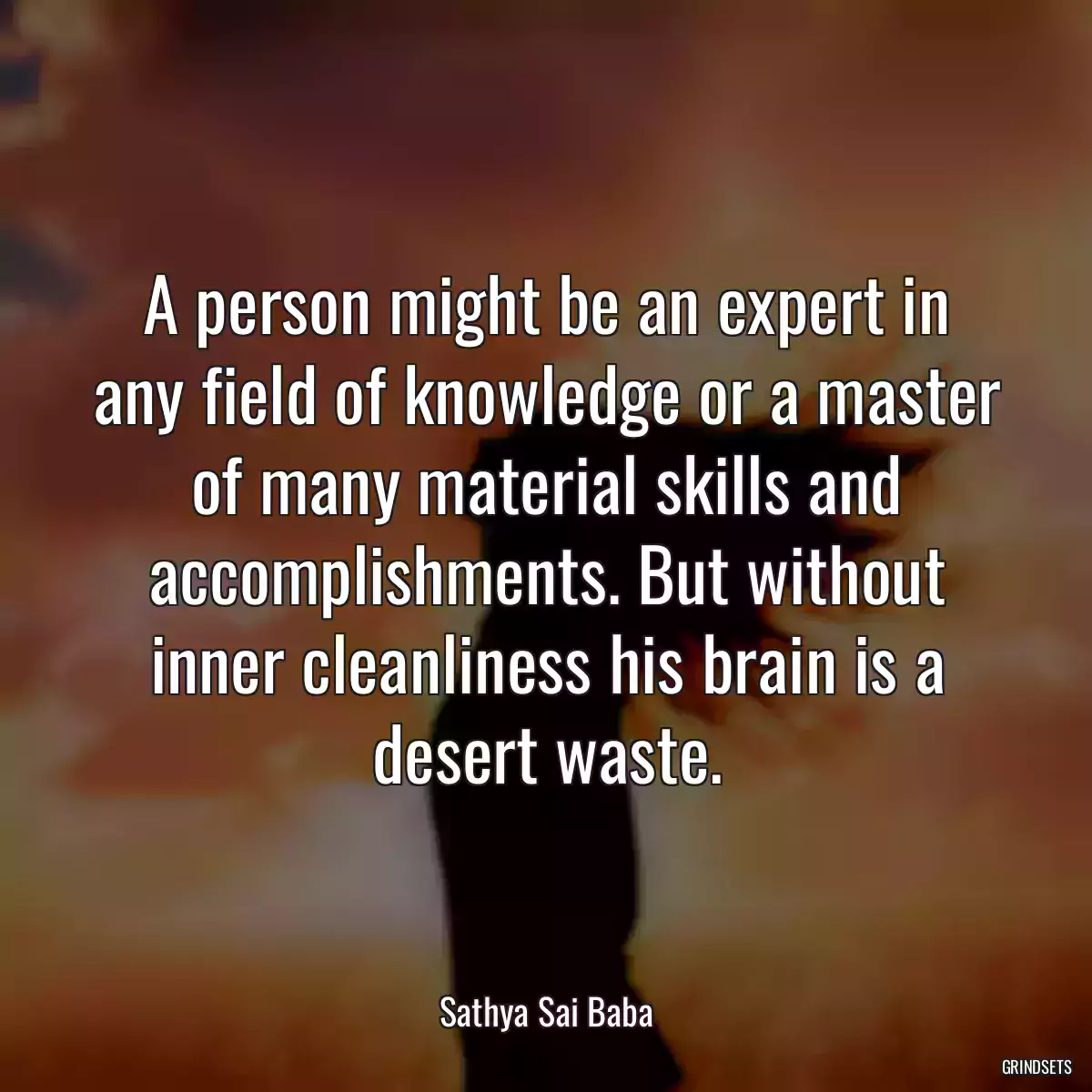 A person might be an expert in any field of knowledge or a master of many material skills and accomplishments. But without inner cleanliness his brain is a desert waste.