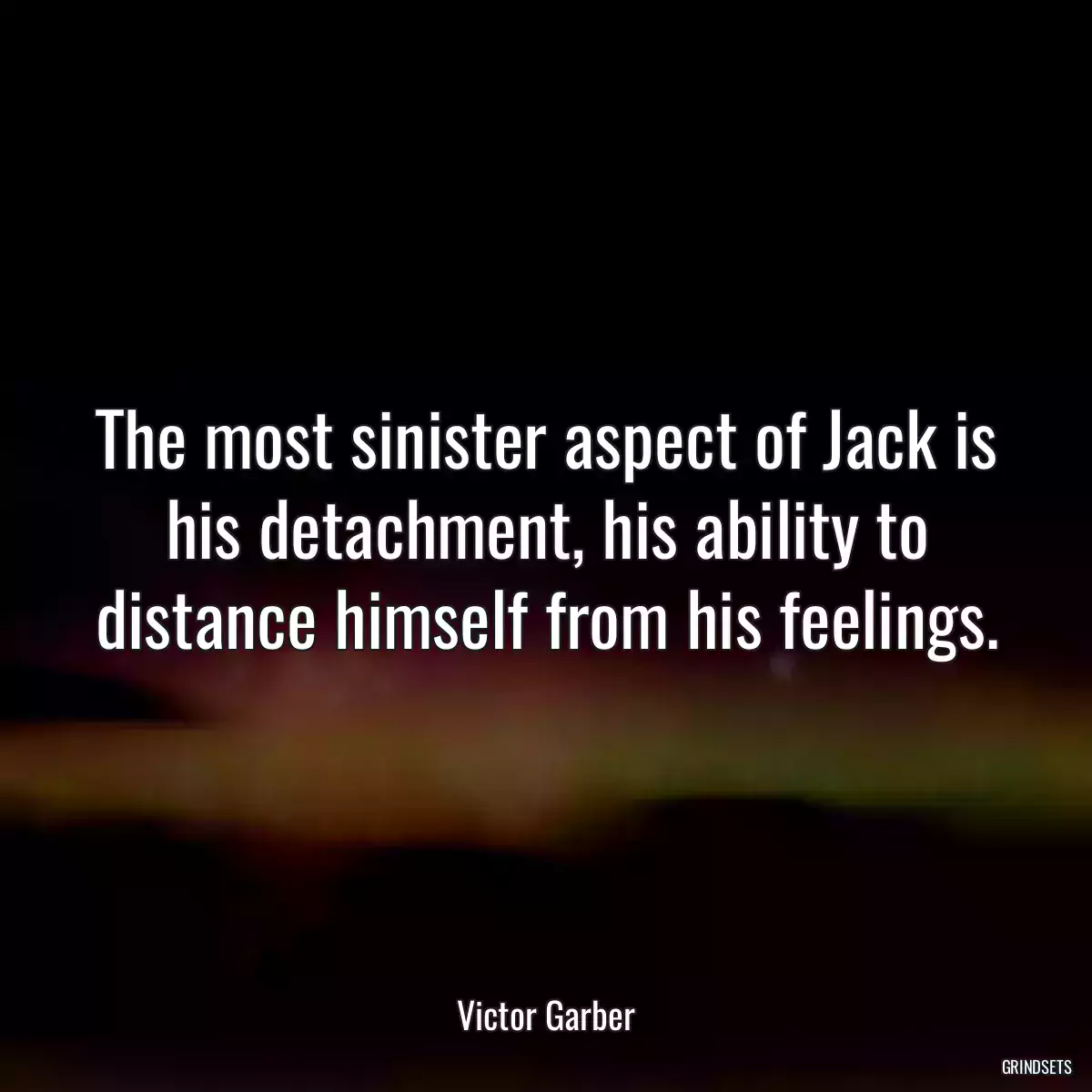 The most sinister aspect of Jack is his detachment, his ability to distance himself from his feelings.