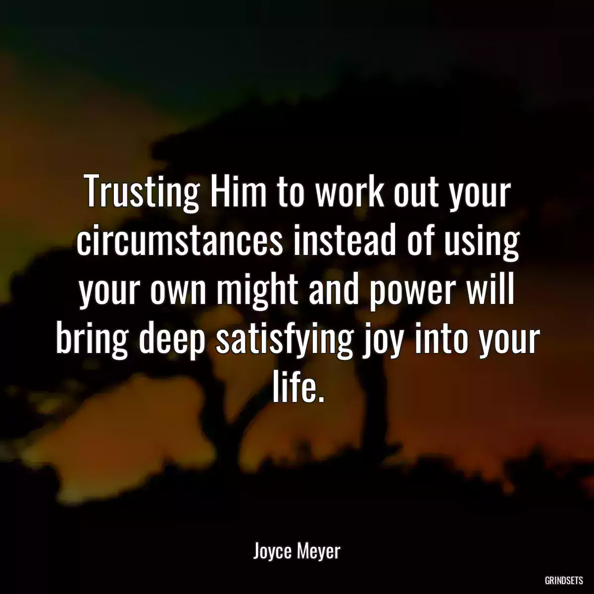 Trusting Him to work out your circumstances instead of using your own might and power will bring deep satisfying joy into your life.