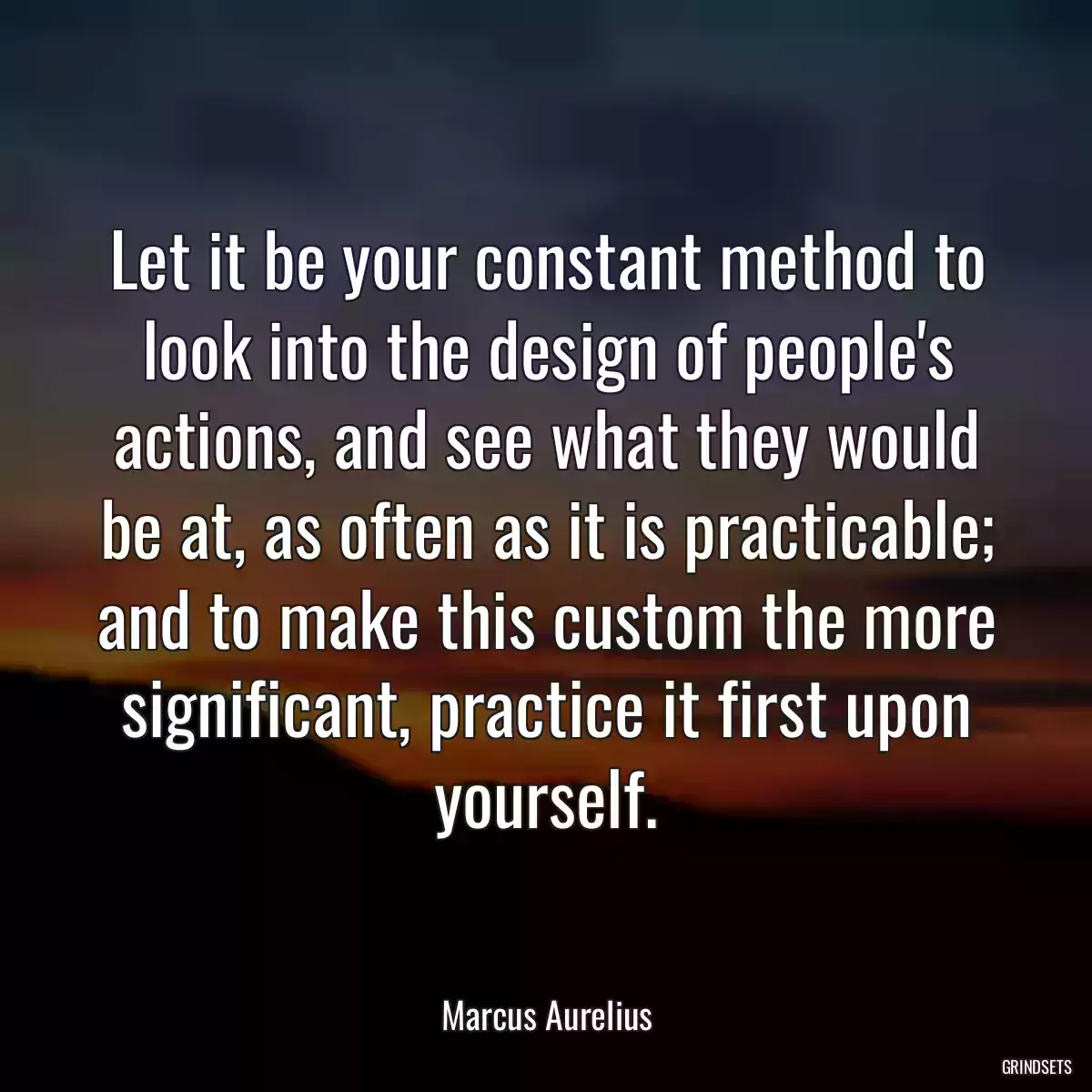 Let it be your constant method to look into the design of people\'s actions, and see what they would be at, as often as it is practicable; and to make this custom the more significant, practice it first upon yourself.