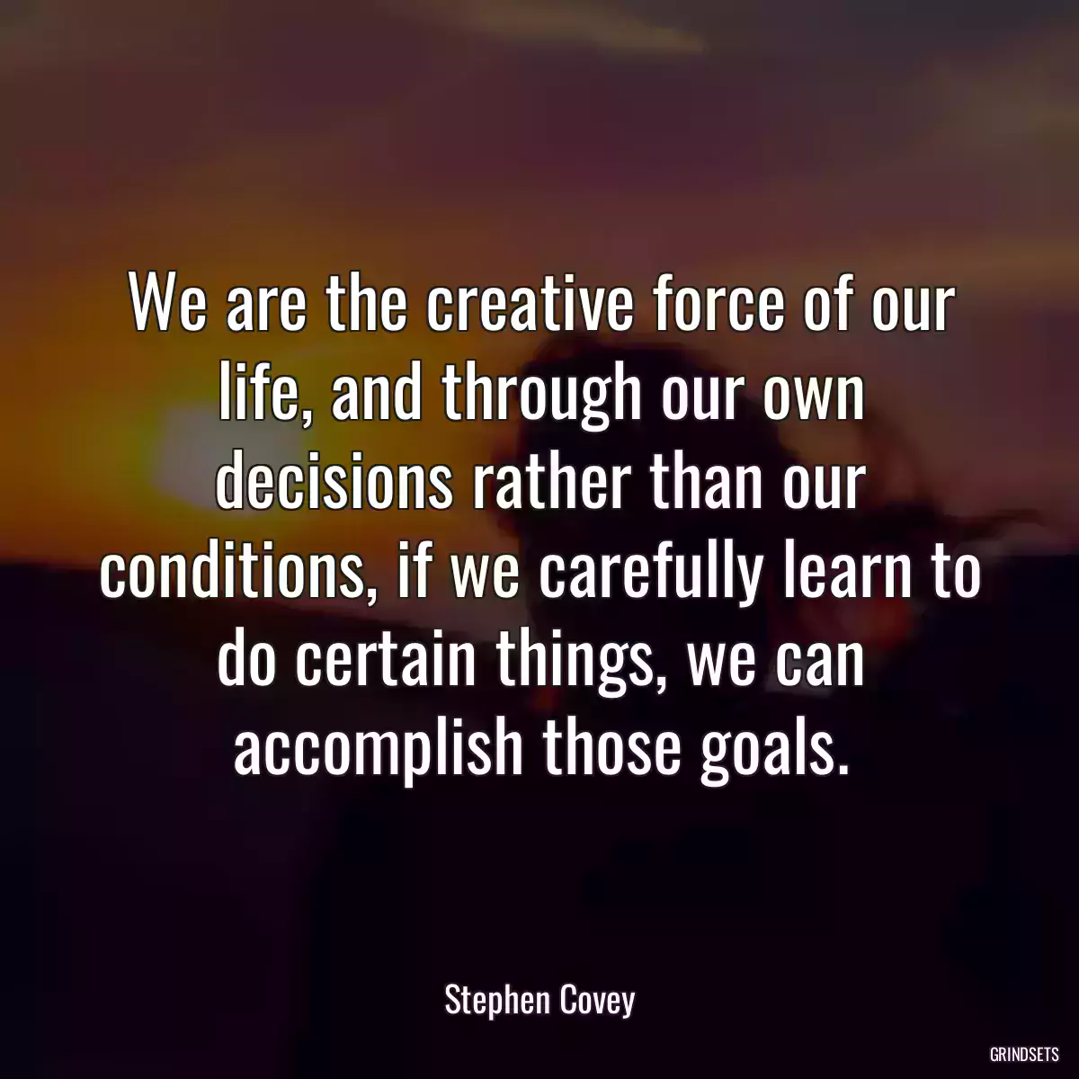 We are the creative force of our life, and through our own decisions rather than our conditions, if we carefully learn to do certain things, we can accomplish those goals.