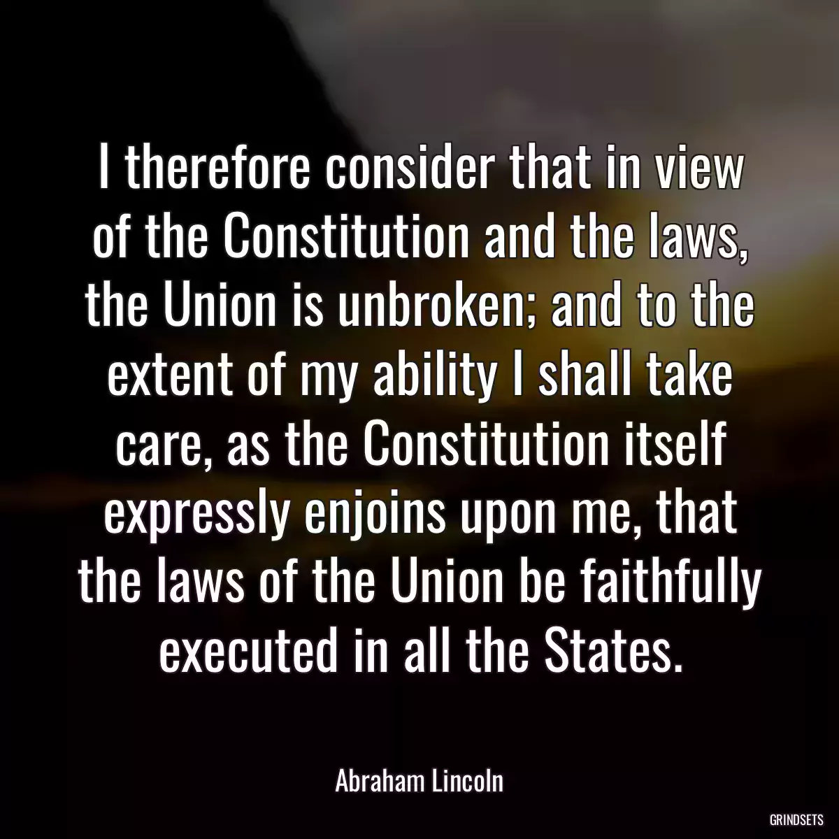 I therefore consider that in view of the Constitution and the laws, the Union is unbroken; and to the extent of my ability I shall take care, as the Constitution itself expressly enjoins upon me, that the laws of the Union be faithfully executed in all the States.