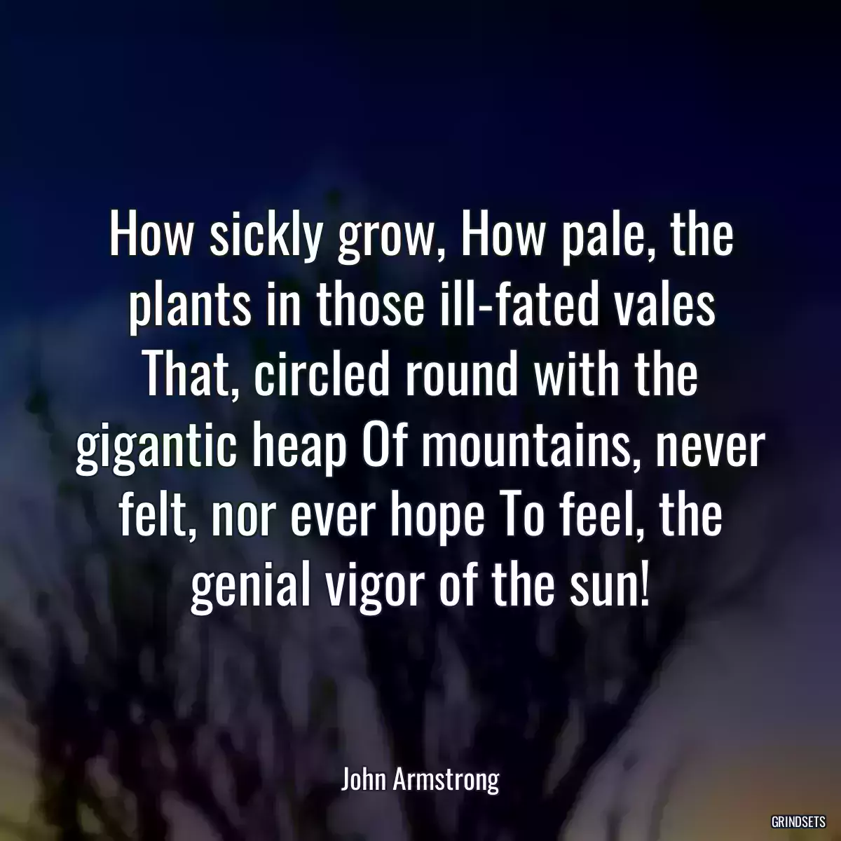 How sickly grow, How pale, the plants in those ill-fated vales That, circled round with the gigantic heap Of mountains, never felt, nor ever hope To feel, the genial vigor of the sun!