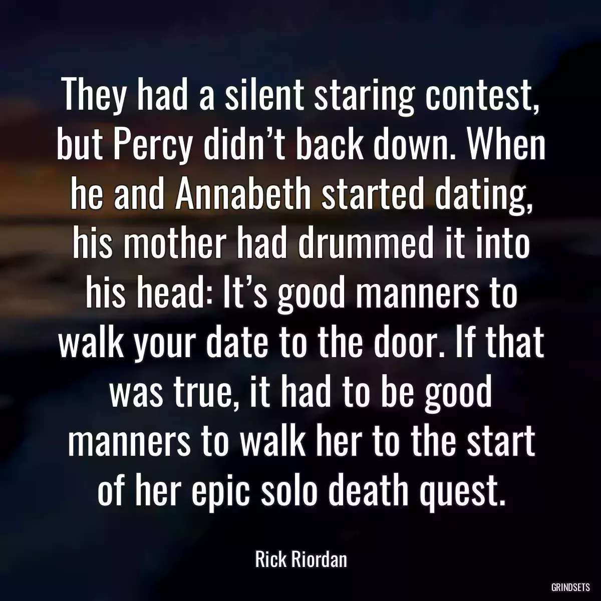 They had a silent staring contest, but Percy didn’t back down. When he and Annabeth started dating, his mother had drummed it into his head: It’s good manners to walk your date to the door. If that was true, it had to be good manners to walk her to the start of her epic solo death quest.