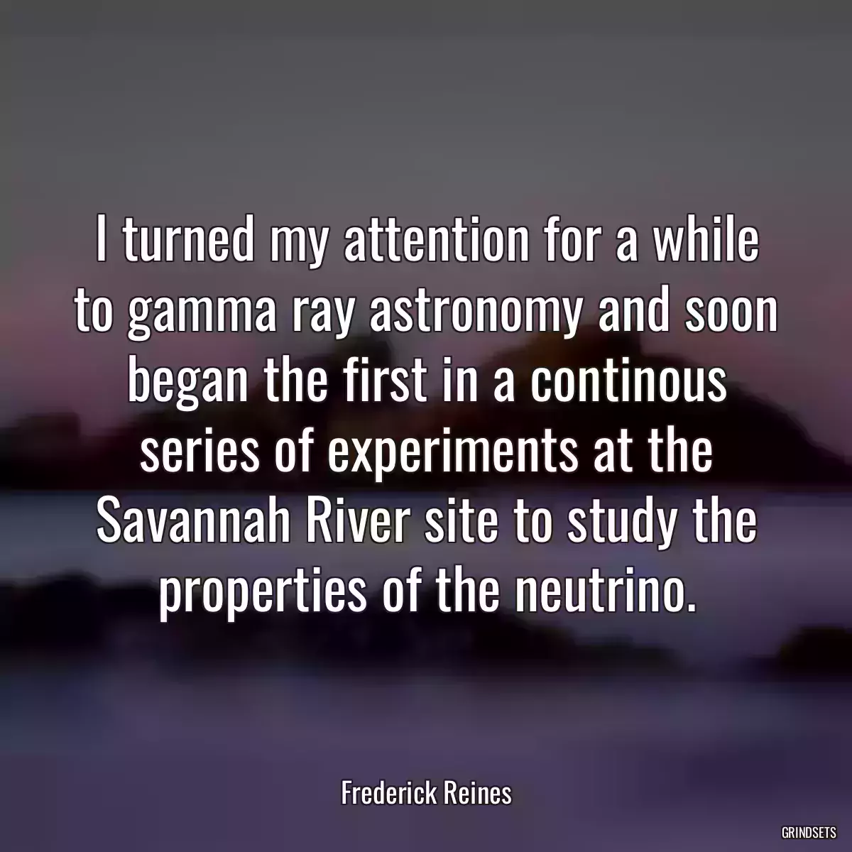 I turned my attention for a while to gamma ray astronomy and soon began the first in a continous series of experiments at the Savannah River site to study the properties of the neutrino.