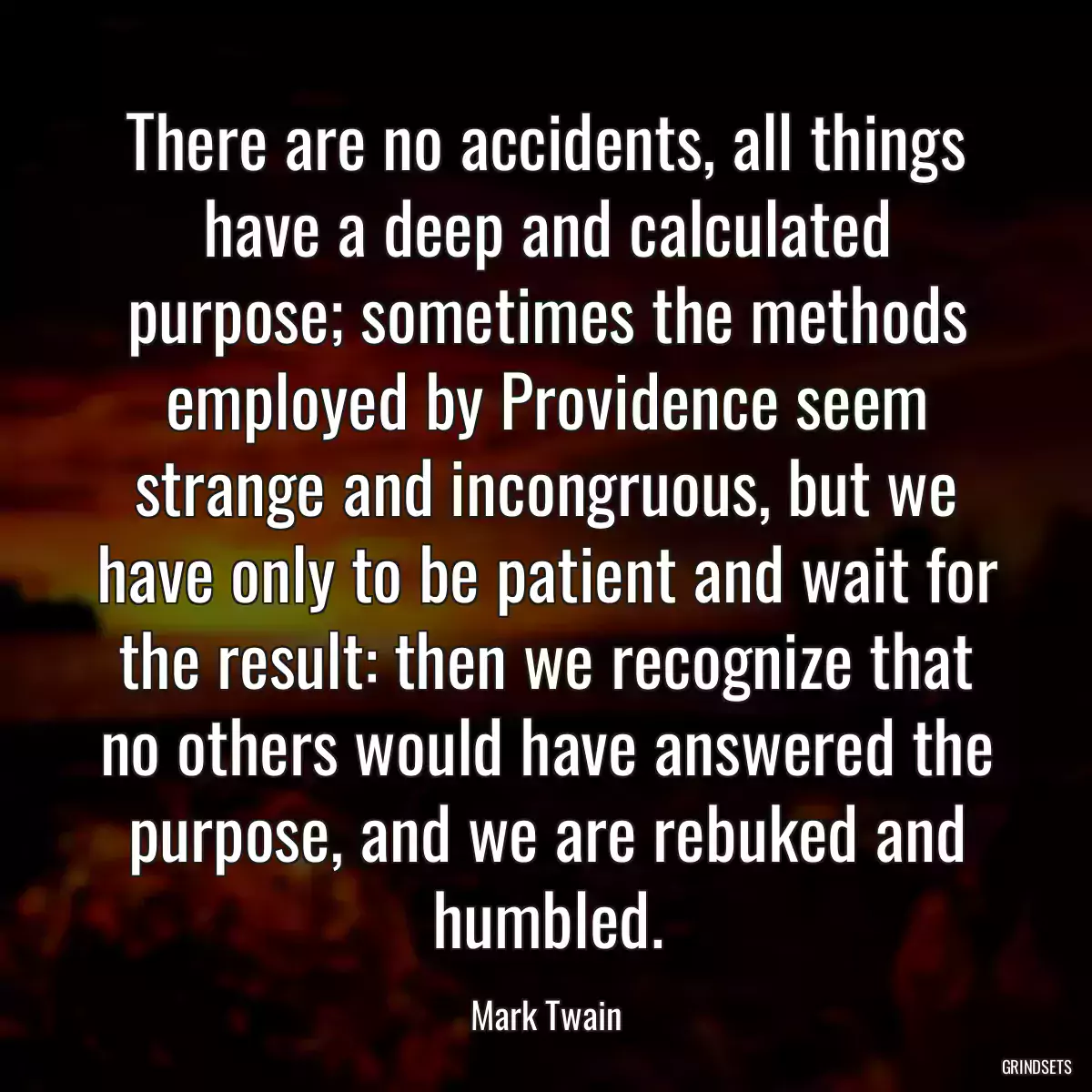 There are no accidents, all things have a deep and calculated purpose; sometimes the methods employed by Providence seem strange and incongruous, but we have only to be patient and wait for the result: then we recognize that no others would have answered the purpose, and we are rebuked and humbled.