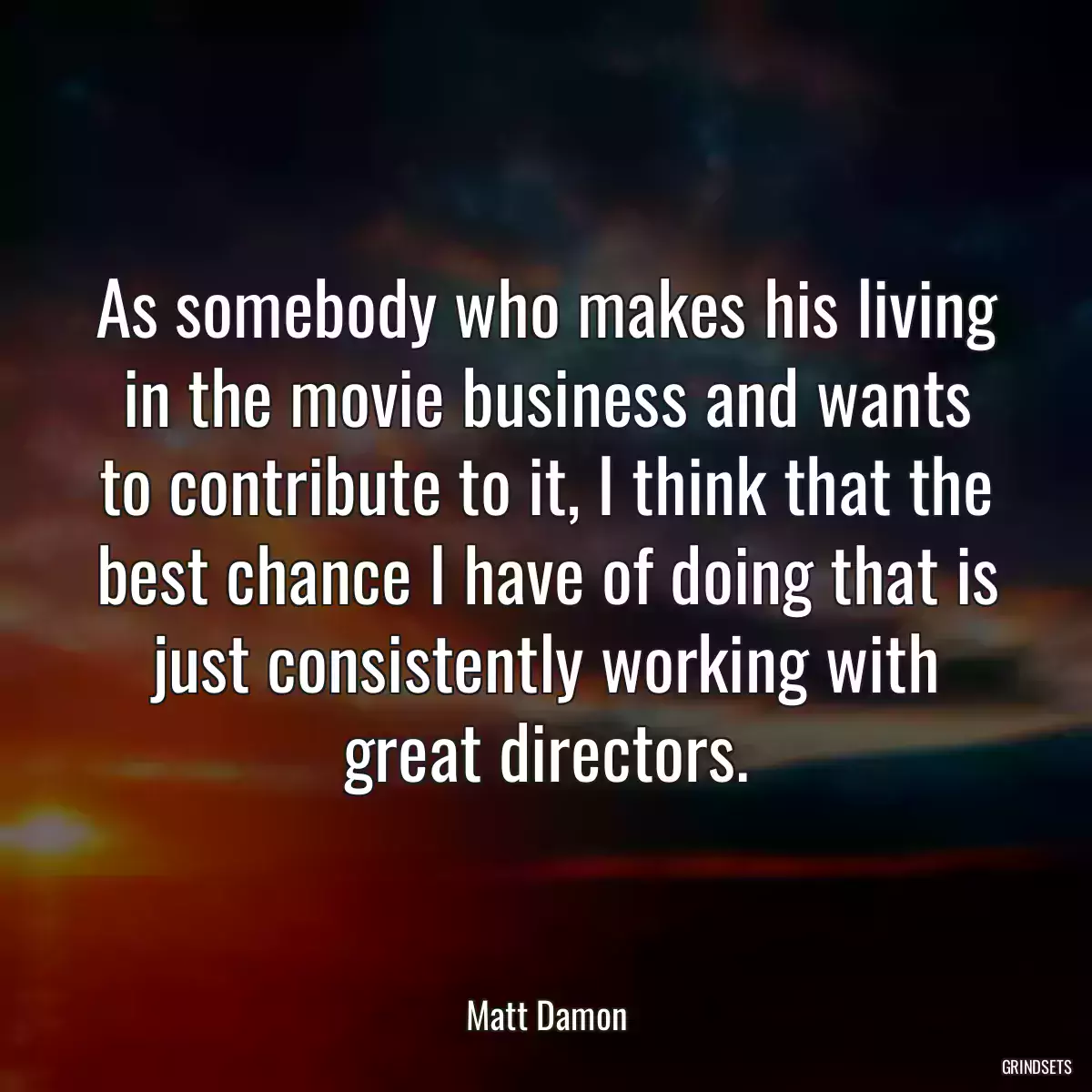 As somebody who makes his living in the movie business and wants to contribute to it, I think that the best chance I have of doing that is just consistently working with great directors.