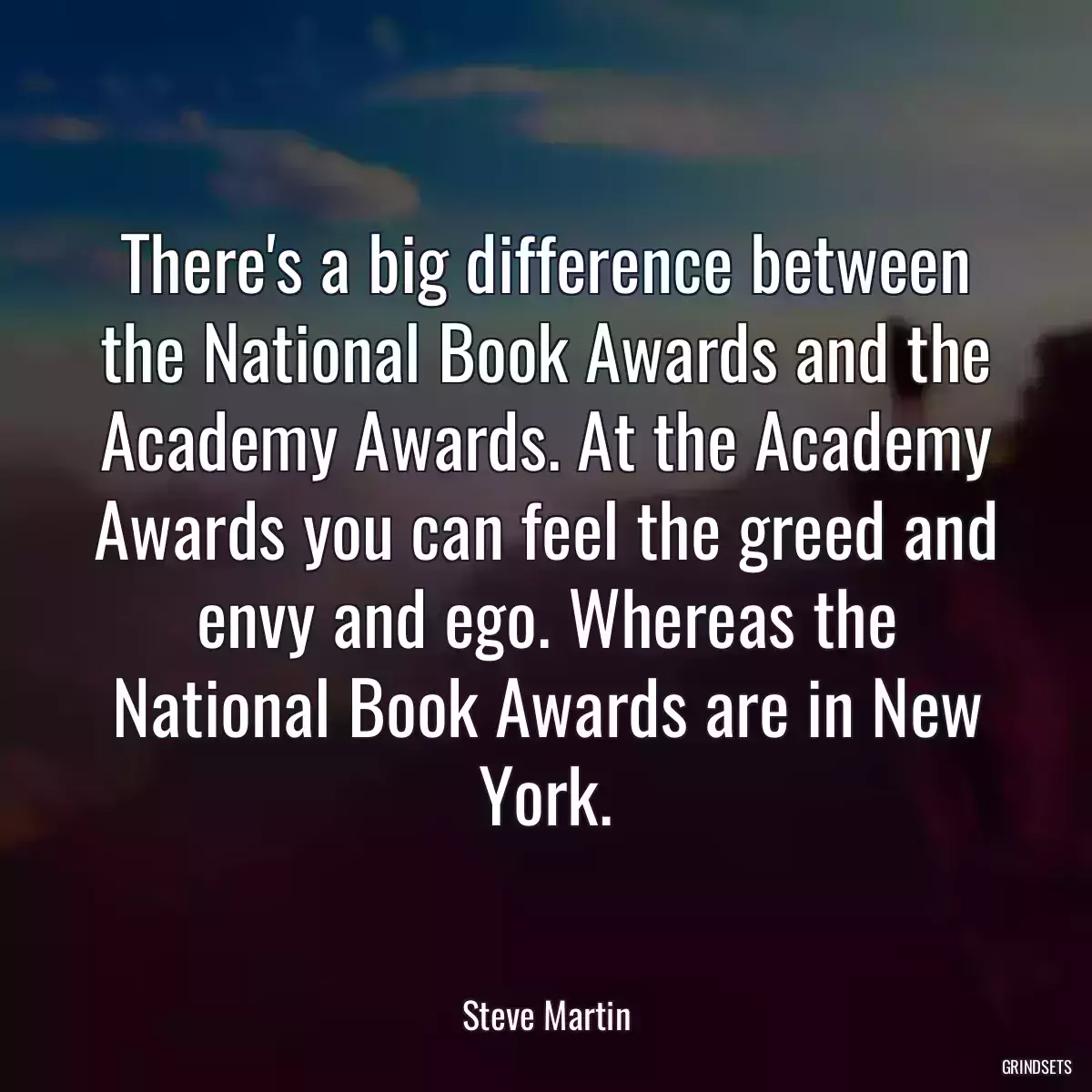 There\'s a big difference between the National Book Awards and the Academy Awards. At the Academy Awards you can feel the greed and envy and ego. Whereas the National Book Awards are in New York.