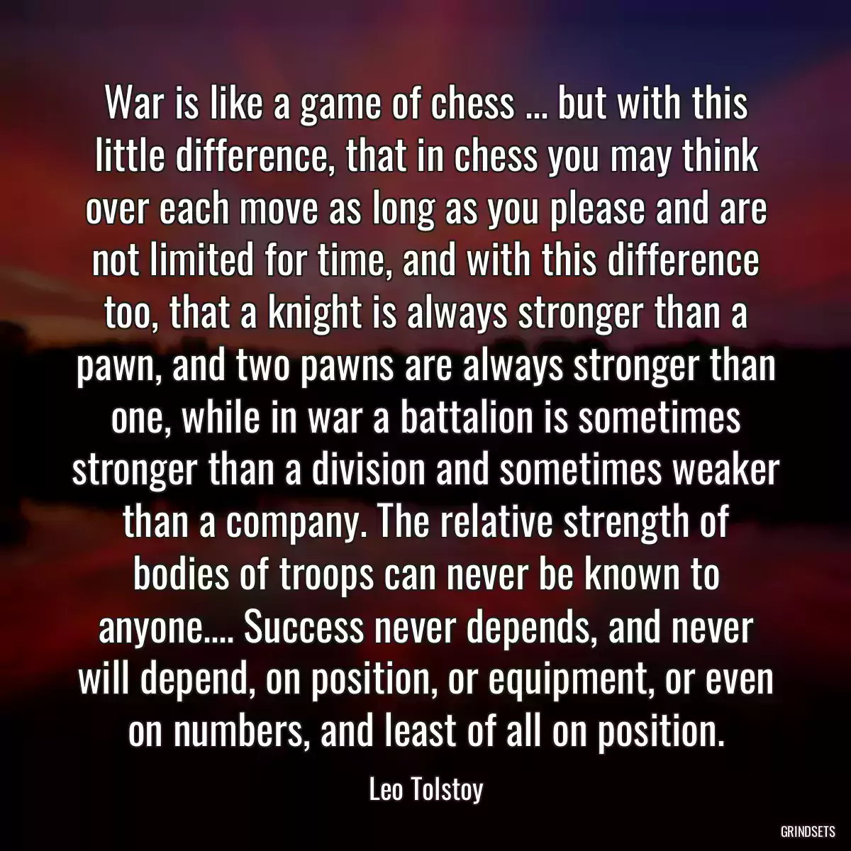 War is like a game of chess ... but with this little difference, that in chess you may think over each move as long as you please and are not limited for time, and with this difference too, that a knight is always stronger than a pawn, and two pawns are always stronger than one, while in war a battalion is sometimes stronger than a division and sometimes weaker than a company. The relative strength of bodies of troops can never be known to anyone.... Success never depends, and never will depend, on position, or equipment, or even on numbers, and least of all on position.