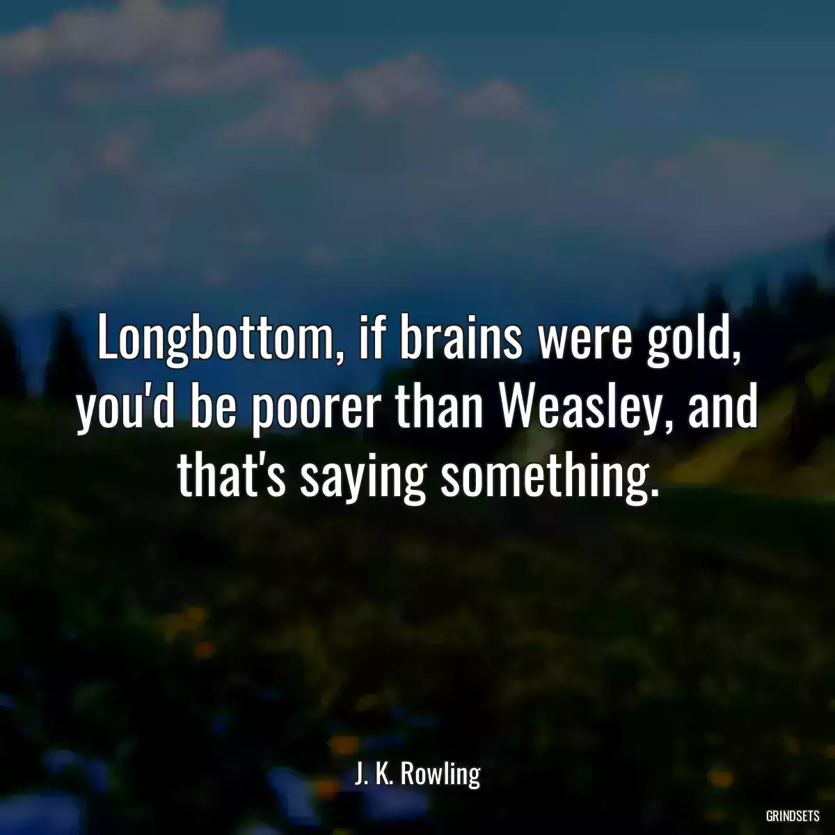 Longbottom, if brains were gold, you\'d be poorer than Weasley, and that\'s saying something.