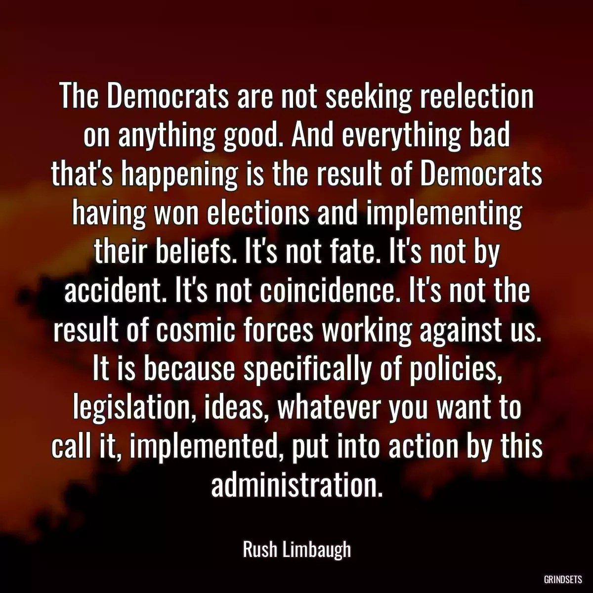 The Democrats are not seeking reelection on anything good. And everything bad that\'s happening is the result of Democrats having won elections and implementing their beliefs. It\'s not fate. It\'s not by accident. It\'s not coincidence. It\'s not the result of cosmic forces working against us. It is because specifically of policies, legislation, ideas, whatever you want to call it, implemented, put into action by this administration.