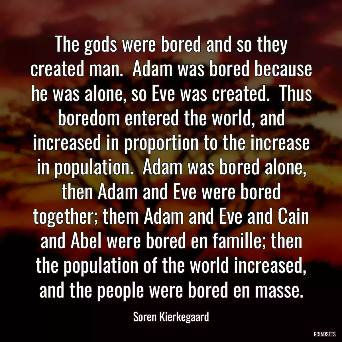 The gods were bored and so they created man.  Adam was bored because he was alone, so Eve was created.  Thus boredom entered the world, and increased in proportion to the increase in population.  Adam was bored alone, then Adam and Eve were bored together; them Adam and Eve and Cain and Abel were bored en famille; then the population of the world increased, and the people were bored en masse.