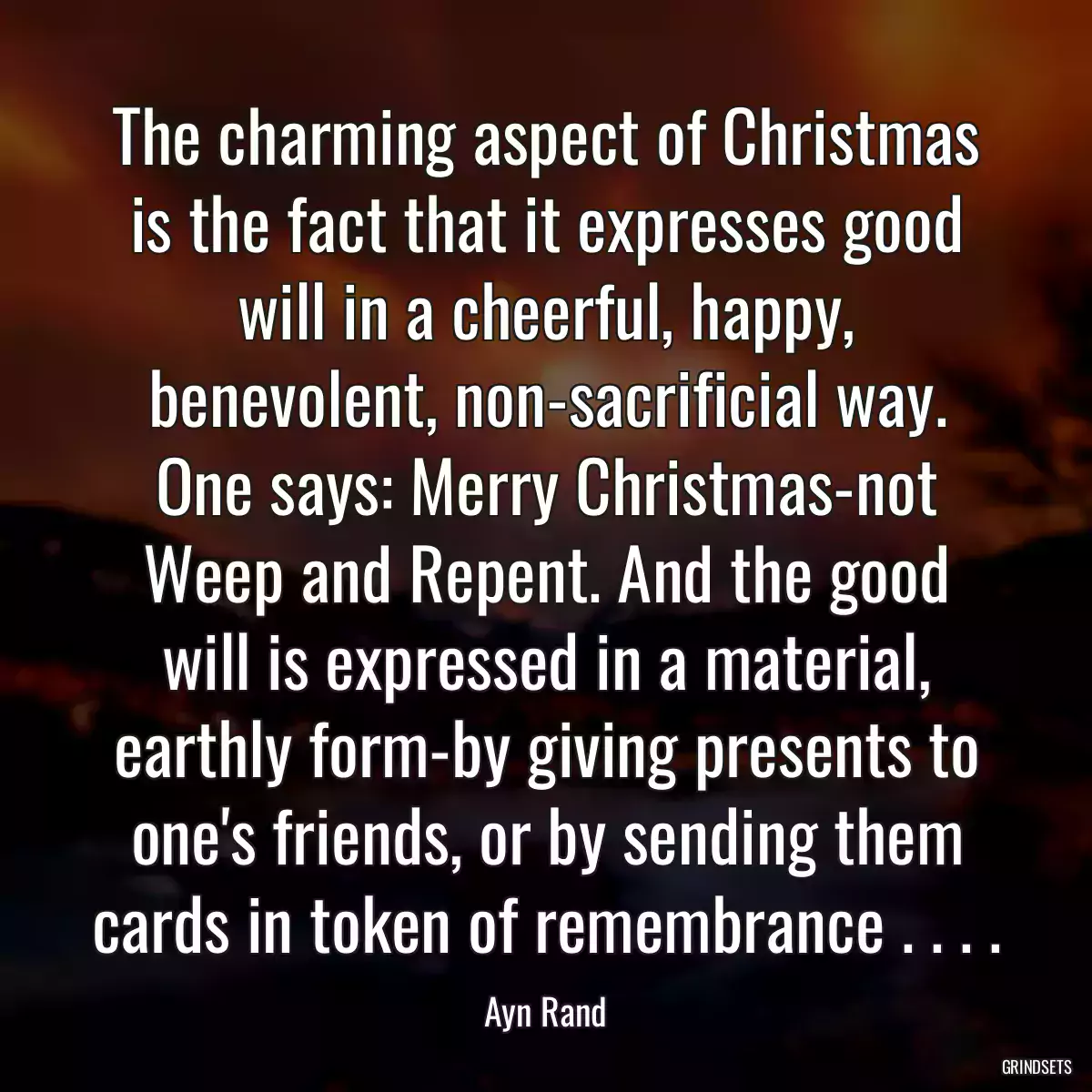 The charming aspect of Christmas is the fact that it expresses good will in a cheerful, happy, benevolent, non-sacrificial way. One says: Merry Christmas-not Weep and Repent. And the good will is expressed in a material, earthly form-by giving presents to one\'s friends, or by sending them cards in token of remembrance . . . .