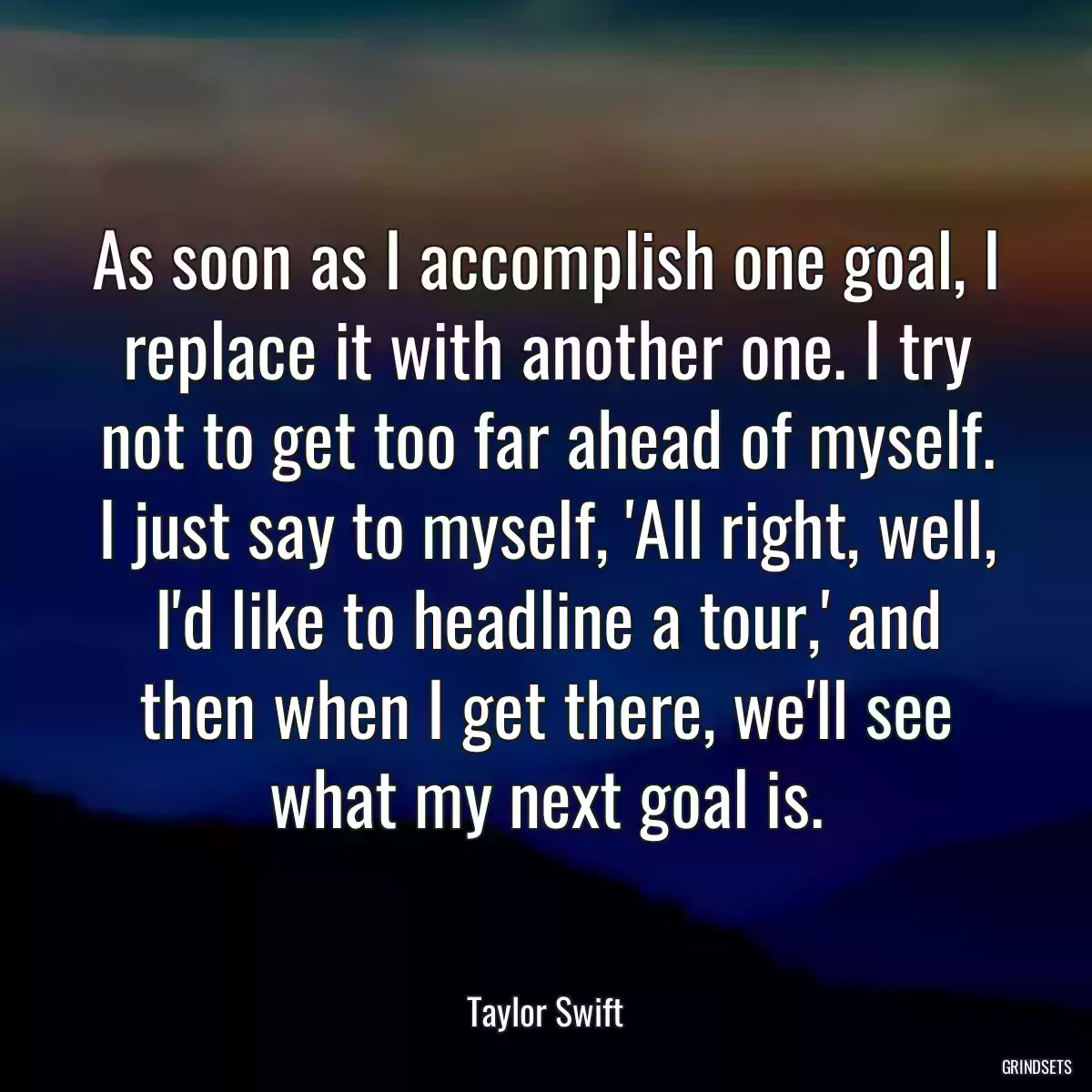 As soon as I accomplish one goal, I replace it with another one. I try not to get too far ahead of myself. I just say to myself, \'All right, well, I\'d like to headline a tour,\' and then when I get there, we\'ll see what my next goal is.