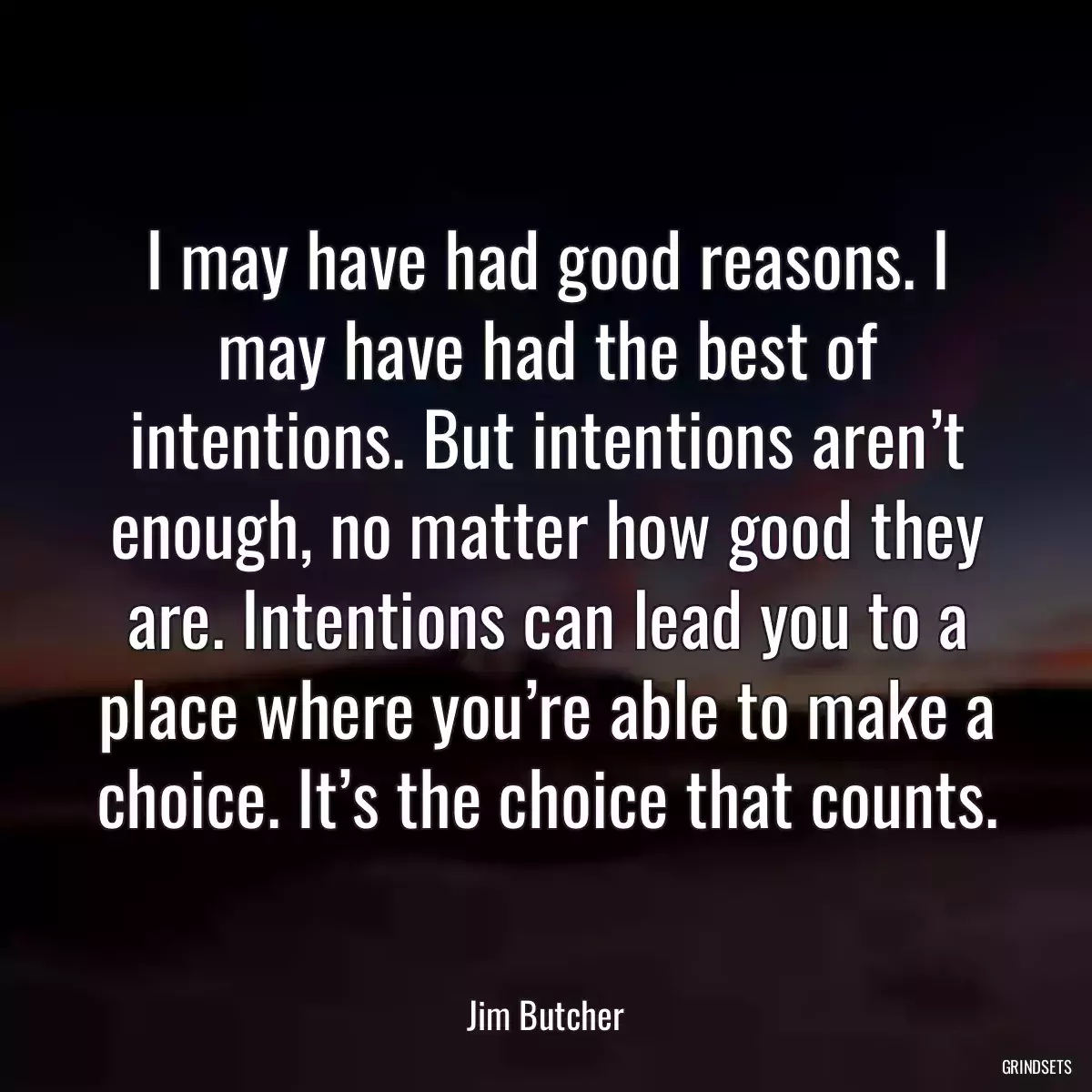 I may have had good reasons. I may have had the best of intentions. But intentions aren’t enough, no matter how good they are. Intentions can lead you to a place where you’re able to make a choice. It’s the choice that counts.