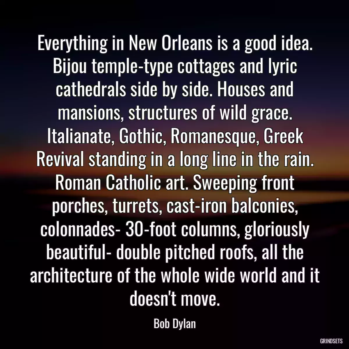 Everything in New Orleans is a good idea. Bijou temple-type cottages and lyric cathedrals side by side. Houses and mansions, structures of wild grace. Italianate, Gothic, Romanesque, Greek Revival standing in a long line in the rain. Roman Catholic art. Sweeping front porches, turrets, cast-iron balconies, colonnades- 30-foot columns, gloriously beautiful- double pitched roofs, all the architecture of the whole wide world and it doesn\'t move.