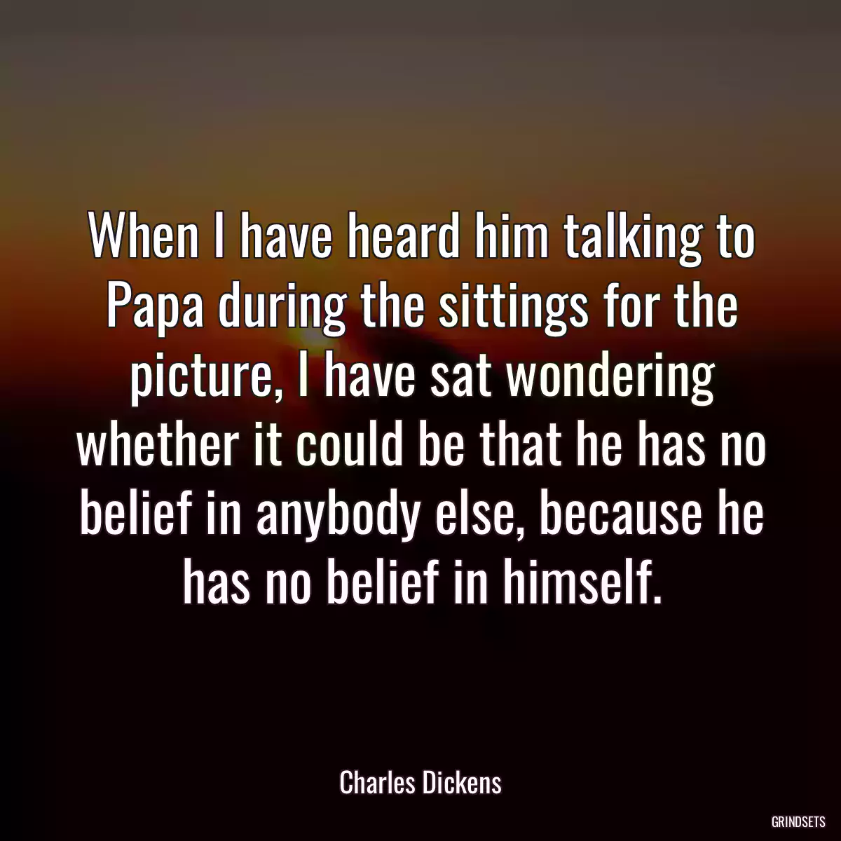 When I have heard him talking to Papa during the sittings for the picture, I have sat wondering whether it could be that he has no belief in anybody else, because he has no belief in himself.