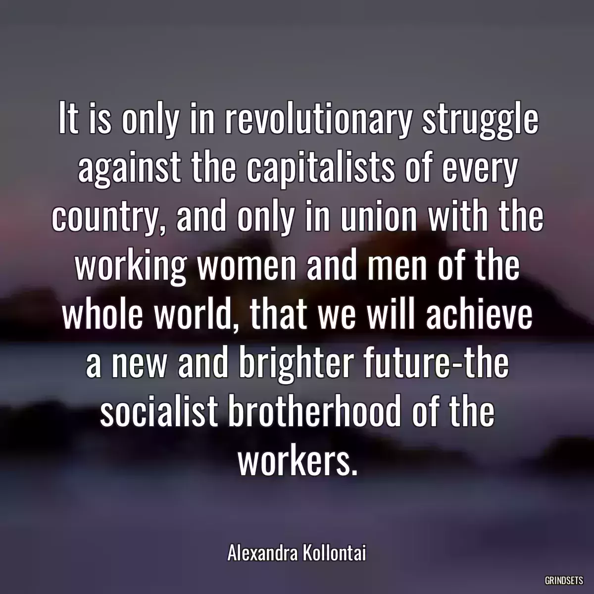 It is only in revolutionary struggle against the capitalists of every country, and only in union with the working women and men of the whole world, that we will achieve a new and brighter future-the socialist brotherhood of the workers.