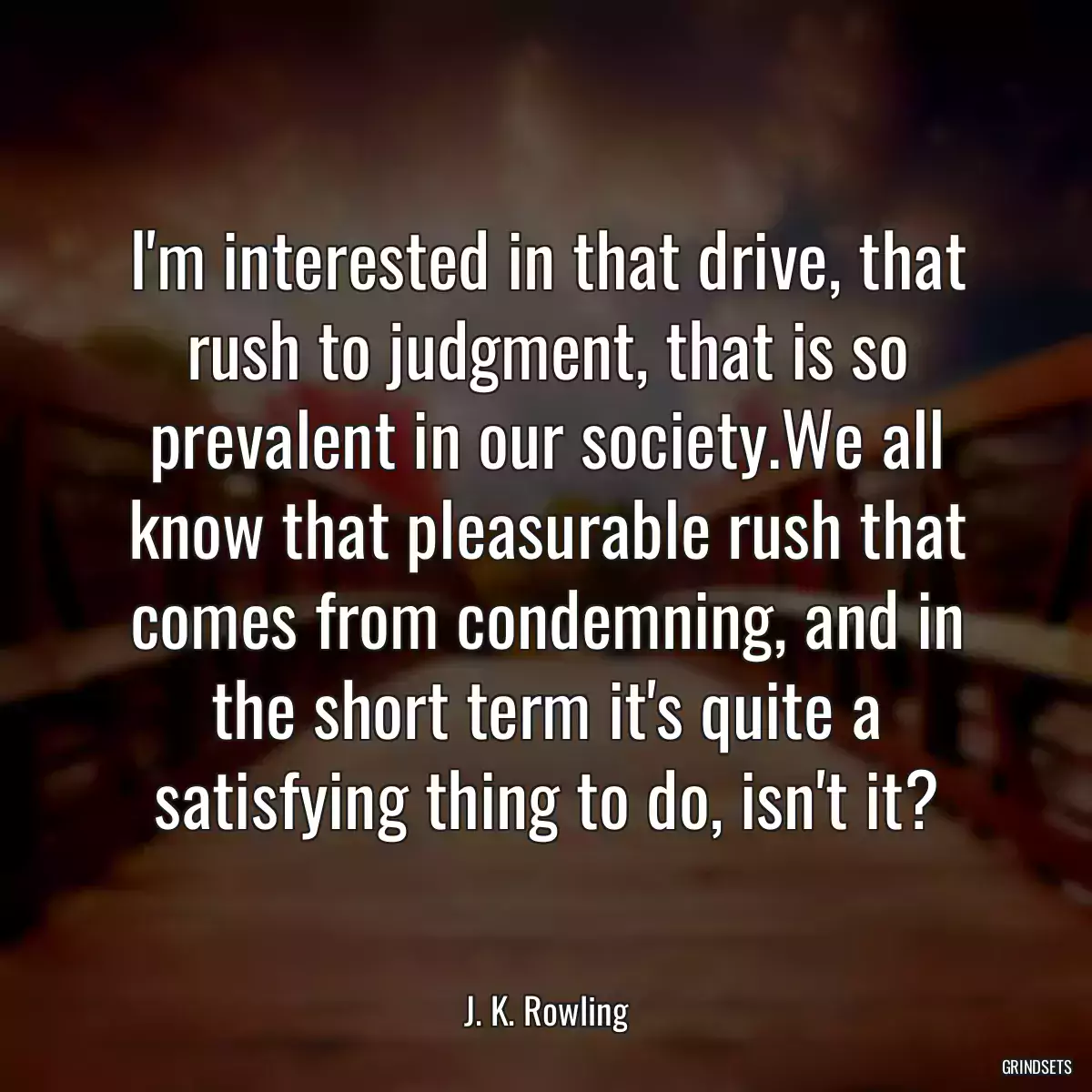 I\'m interested in that drive, that rush to judgment, that is so prevalent in our society.We all know that pleasurable rush that comes from condemning, and in the short term it\'s quite a satisfying thing to do, isn\'t it?