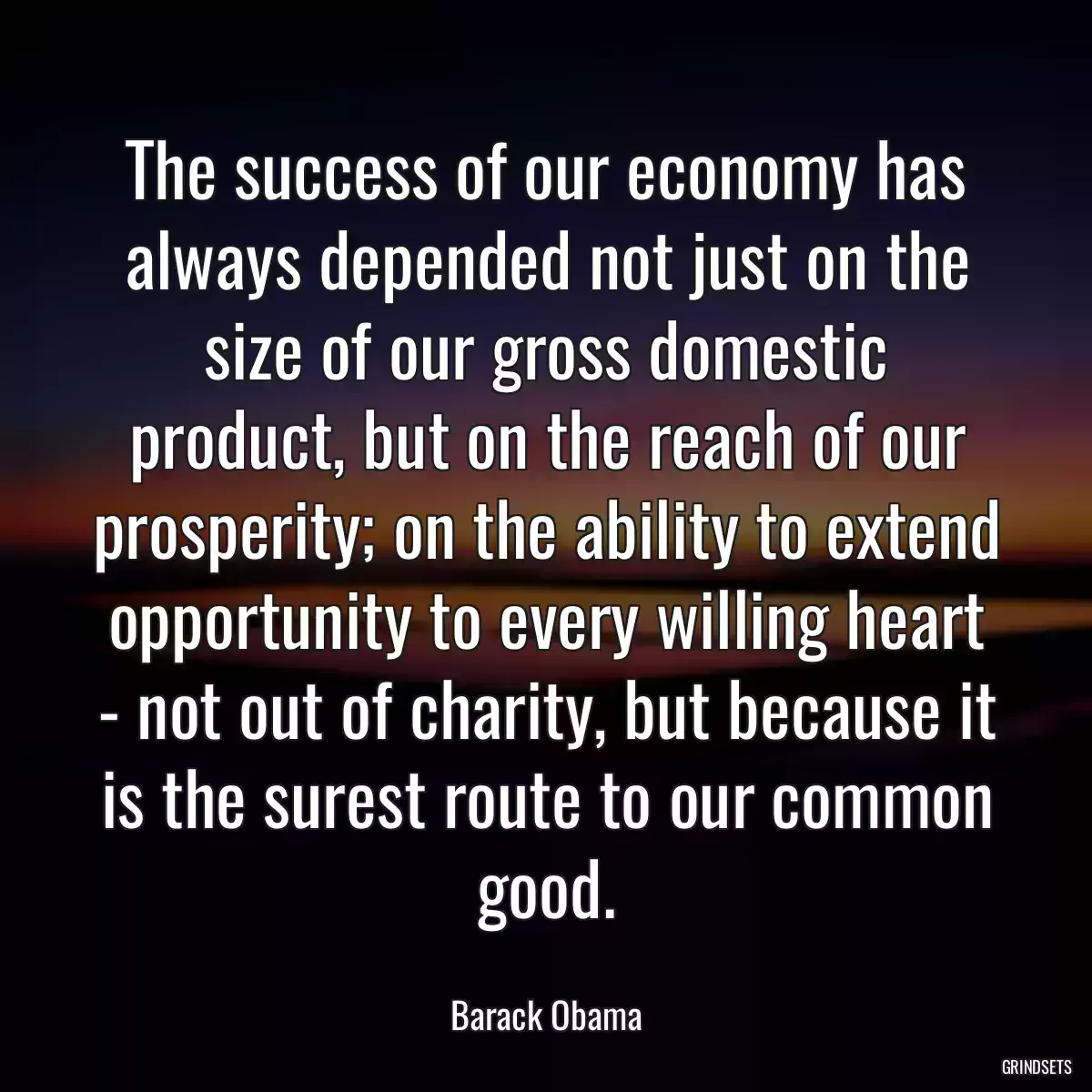 The success of our economy has always depended not just on the size of our gross domestic product, but on the reach of our prosperity; on the ability to extend opportunity to every willing heart - not out of charity, but because it is the surest route to our common good.