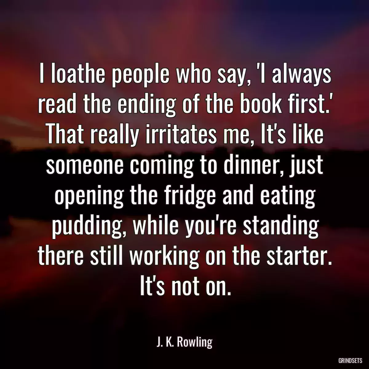 I loathe people who say, \'I always read the ending of the book first.\' That really irritates me, It\'s like someone coming to dinner, just opening the fridge and eating pudding, while you\'re standing there still working on the starter. It\'s not on.