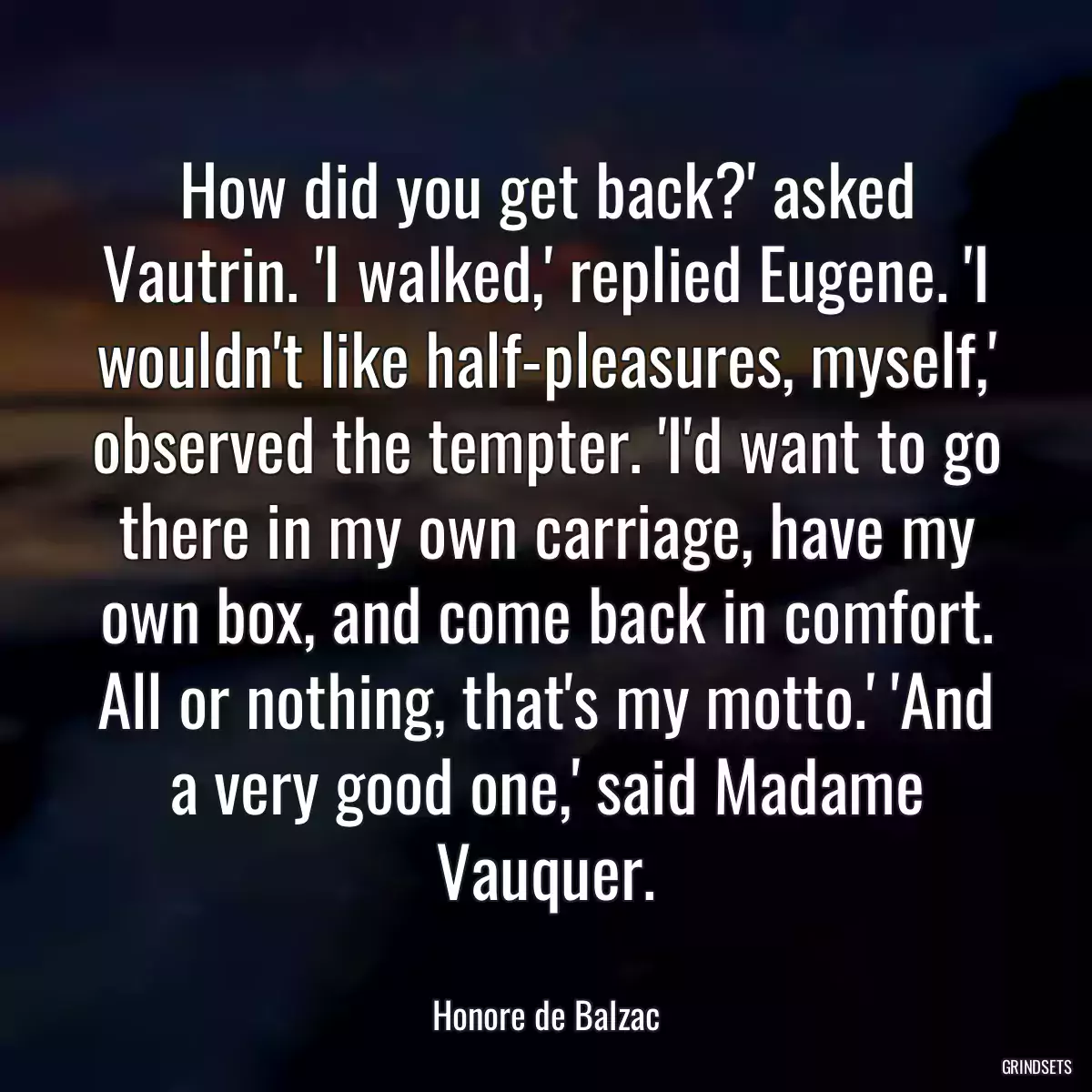 How did you get back?\' asked Vautrin. \'I walked,\' replied Eugene. \'I wouldn\'t like half-pleasures, myself,\' observed the tempter. \'I\'d want to go there in my own carriage, have my own box, and come back in comfort. All or nothing, that\'s my motto.\' \'And a very good one,\' said Madame Vauquer.