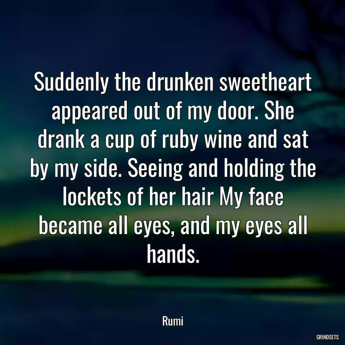 Suddenly the drunken sweetheart appeared out of my door. She drank a cup of ruby wine and sat by my side. Seeing and holding the lockets of her hair My face became all eyes, and my eyes all hands.