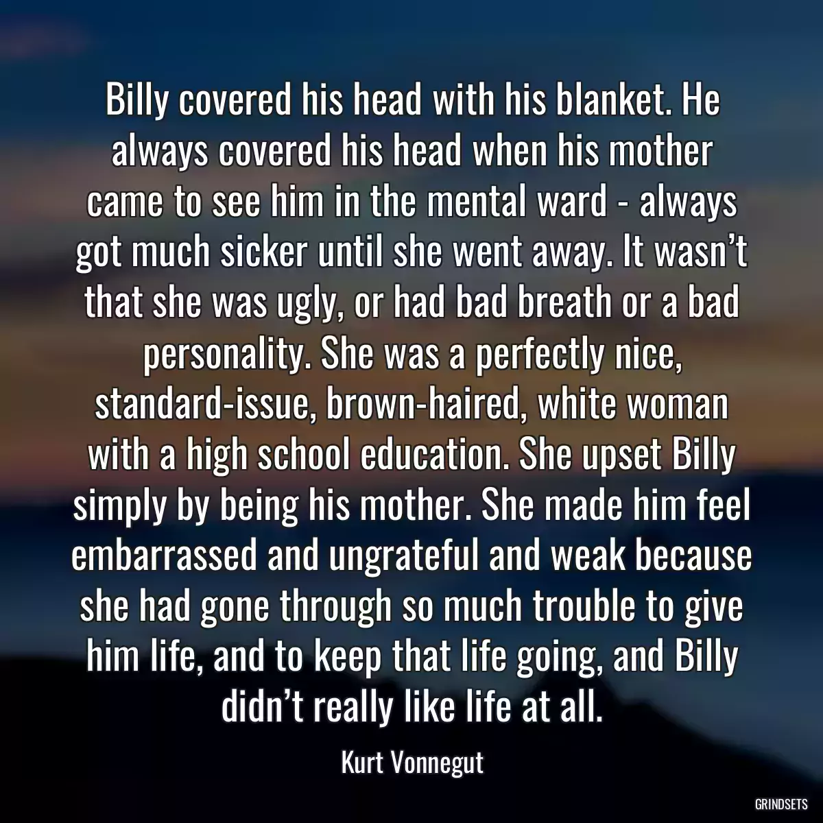 Billy covered his head with his blanket. He always covered his head when his mother came to see him in the mental ward - always got much sicker until she went away. It wasn’t that she was ugly, or had bad breath or a bad personality. She was a perfectly nice, standard-issue, brown-haired, white woman with a high school education. She upset Billy simply by being his mother. She made him feel embarrassed and ungrateful and weak because she had gone through so much trouble to give him life, and to keep that life going, and Billy didn’t really like life at all.