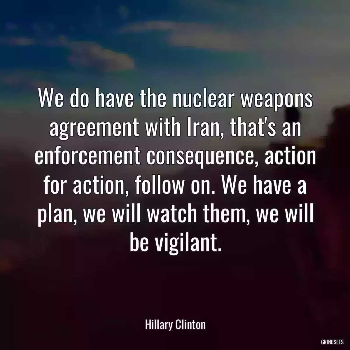 We do have the nuclear weapons agreement with Iran, that\'s an enforcement consequence, action for action, follow on. We have a plan, we will watch them, we will be vigilant.