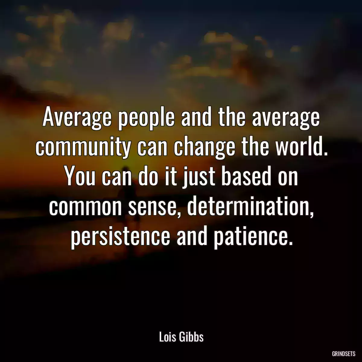 Average people and the average community can change the world. You can do it just based on common sense, determination, persistence and patience.