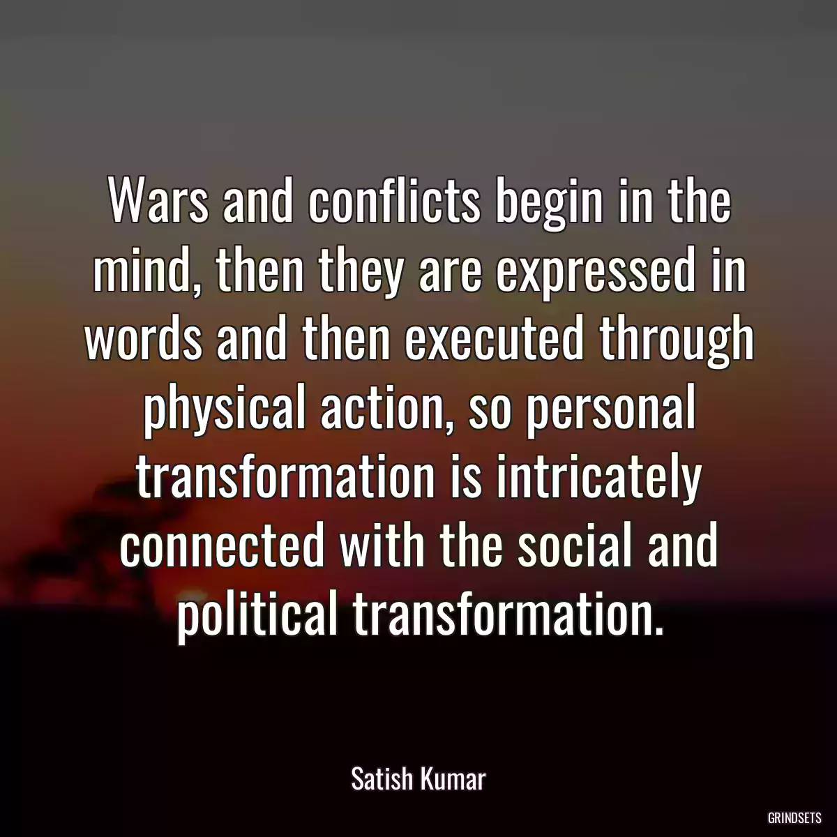 Wars and conflicts begin in the mind, then they are expressed in words and then executed through physical action, so personal transformation is intricately connected with the social and political transformation.