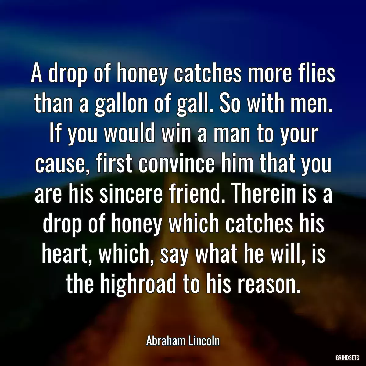 A drop of honey catches more flies than a gallon of gall. So with men. If you would win a man to your cause, first convince him that you are his sincere friend. Therein is a drop of honey which catches his heart, which, say what he will, is the highroad to his reason.